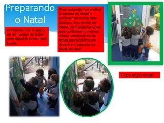 Para entendermos melhor
o sentido do Natal e
enfeitarmos nossa sala
fizemos uma árvore de
Natal, com algumas bolas
que continham o menino
Jesus, penduramos as
bolas que pintamos na
árvore e a colamos na
porta da sala!
Ficou muito linda!!
Contamos com a ajuda
do mini grupo da tarde
para deixá-la ainda mais
bonita!
Preparando
o Natal
 