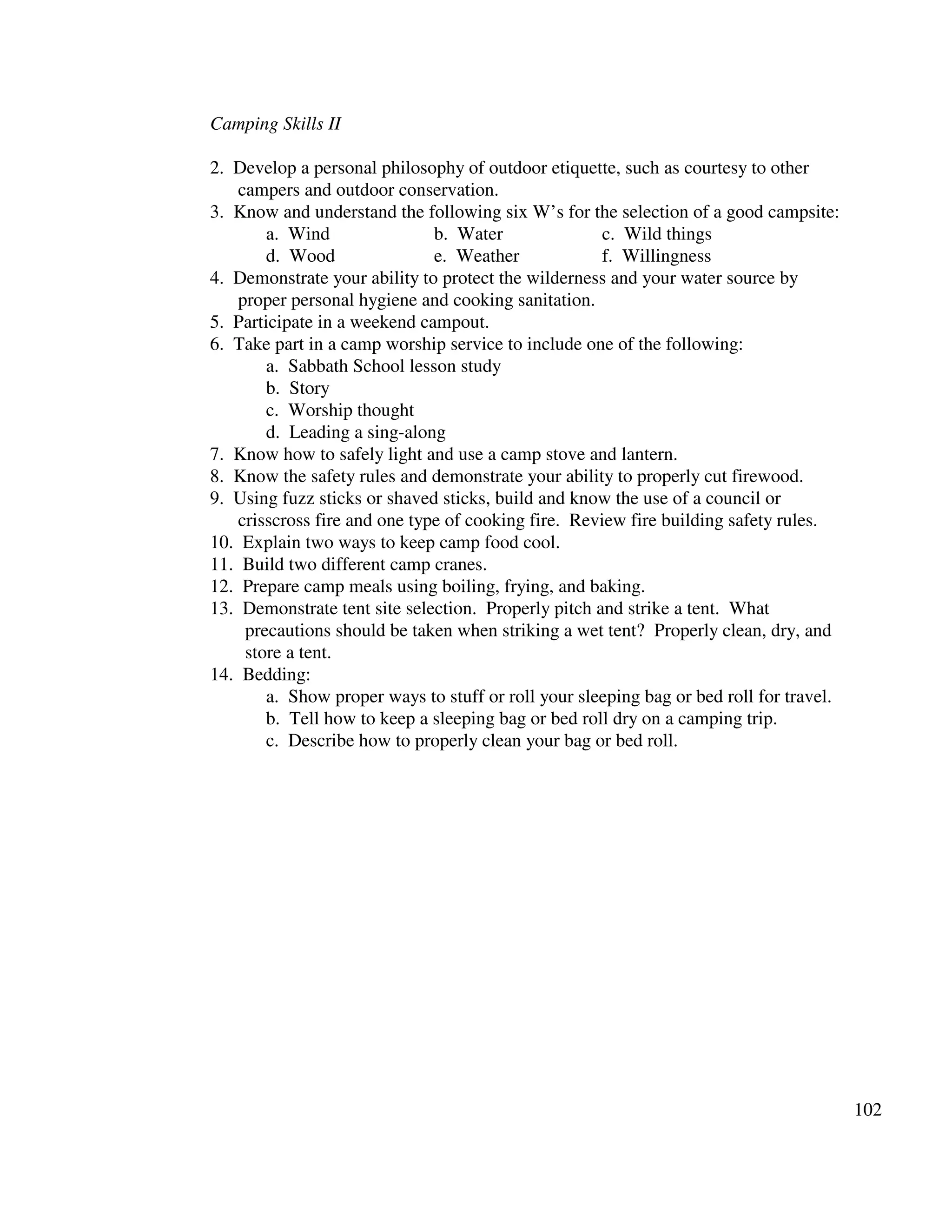 102
Camping Skills II
2. Develop a personal philosophy of outdoor etiquette, such as courtesy to other
campers and outdoor conservation.
3. Know and understand the following six W’s for the selection of a good campsite:
a. Wind b. Water c. Wild things
d. Wood e. Weather f. Willingness
4. Demonstrate your ability to protect the wilderness and your water source by
proper personal hygiene and cooking sanitation.
5. Participate in a weekend campout.
6. Take part in a camp worship service to include one of the following:
a. Sabbath School lesson study
b. Story
c. Worship thought
d. Leading a sing-along
7. Know how to safely light and use a camp stove and lantern.
8. Know the safety rules and demonstrate your ability to properly cut firewood.
9. Using fuzz sticks or shaved sticks, build and know the use of a council or
crisscross fire and one type of cooking fire. Review fire building safety rules.
10. Explain two ways to keep camp food cool.
11. Build two different camp cranes.
12. Prepare camp meals using boiling, frying, and baking.
13. Demonstrate tent site selection. Properly pitch and strike a tent. What
precautions should be taken when striking a wet tent? Properly clean, dry, and
store a tent.
14. Bedding:
a. Show proper ways to stuff or roll your sleeping bag or bed roll for travel.
b. Tell how to keep a sleeping bag or bed roll dry on a camping trip.
c. Describe how to properly clean your bag or bed roll.
 