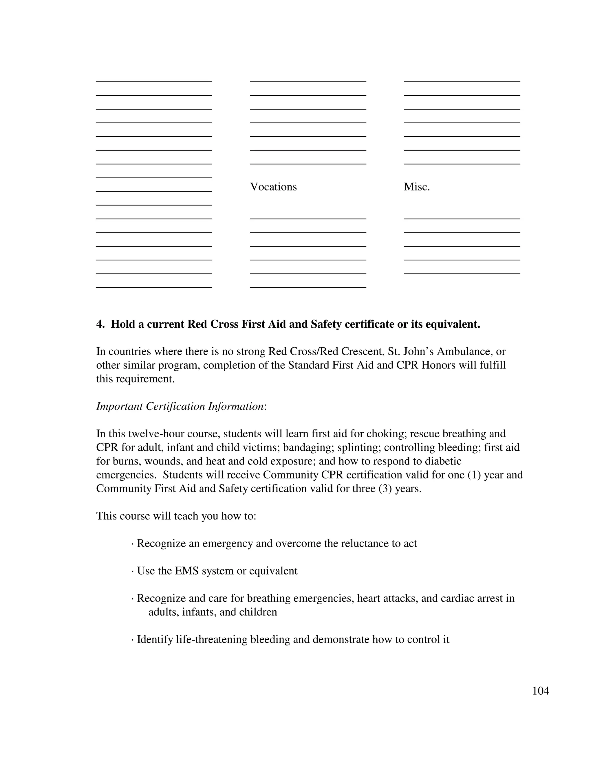 104
____________________
____________________
____________________
____________________
____________________
____________________
____________________
____________________
____________________
____________________
____________________
____________________
____________________
____________________
____________________
____________________
____________________
____________________
____________________
____________________
____________________
____________________
____________________
Vocations
____________________
____________________
____________________
____________________
____________________
____________________
____________________
____________________
____________________
____________________
____________________
____________________
____________________
Misc.
____________________
____________________
____________________
____________________
____________________
4. Hold a current Red Cross First Aid and Safety certificate or its equivalent.
In countries where there is no strong Red Cross/Red Crescent, St. John’s Ambulance, or
other similar program, completion of the Standard First Aid and CPR Honors will fulfill
this requirement.
Important Certification Information:
In this twelve-hour course, students will learn first aid for choking; rescue breathing and
CPR for adult, infant and child victims; bandaging; splinting; controlling bleeding; first aid
for burns, wounds, and heat and cold exposure; and how to respond to diabetic
emergencies. Students will receive Community CPR certification valid for one (1) year and
Community First Aid and Safety certification valid for three (3) years.
This course will teach you how to:
· Recognize an emergency and overcome the reluctance to act
· Use the EMS system or equivalent
· Recognize and care for breathing emergencies, heart attacks, and cardiac arrest in
adults, infants, and children
· Identify life-threatening bleeding and demonstrate how to control it
 