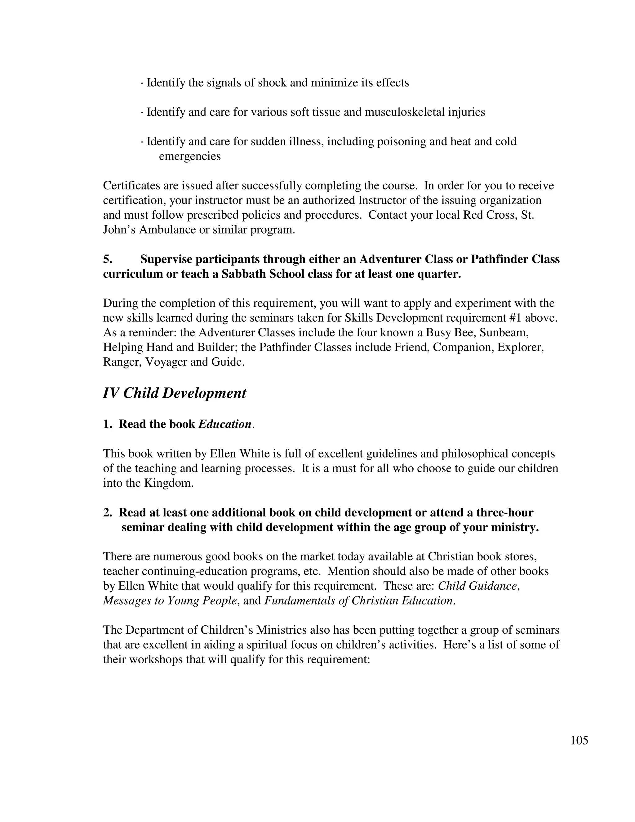105
· Identify the signals of shock and minimize its effects
· Identify and care for various soft tissue and musculoskeletal injuries
· Identify and care for sudden illness, including poisoning and heat and cold
emergencies
Certificates are issued after successfully completing the course. In order for you to receive
certification, your instructor must be an authorized Instructor of the issuing organization
and must follow prescribed policies and procedures. Contact your local Red Cross, St.
John’s Ambulance or similar program.
5. Supervise participants through either an Adventurer Class or Pathfinder Class
curriculum or teach a Sabbath School class for at least one quarter.
During the completion of this requirement, you will want to apply and experiment with the
new skills learned during the seminars taken for Skills Development requirement #1 above.
As a reminder: the Adventurer Classes include the four known a Busy Bee, Sunbeam,
Helping Hand and Builder; the Pathfinder Classes include Friend, Companion, Explorer,
Ranger, Voyager and Guide.
IV Child Development
1. Read the book Education.
This book written by Ellen White is full of excellent guidelines and philosophical concepts
of the teaching and learning processes. It is a must for all who choose to guide our children
into the Kingdom.
2. Read at least one additional book on child development or attend a three-hour
seminar dealing with child development within the age group of your ministry.
There are numerous good books on the market today available at Christian book stores,
teacher continuing-education programs, etc. Mention should also be made of other books
by Ellen White that would qualify for this requirement. These are: Child Guidance,
Messages to Young People, and Fundamentals of Christian Education.
The Department of Children’s Ministries also has been putting together a group of seminars
that are excellent in aiding a spiritual focus on children’s activities. Here’s a list of some of
their workshops that will qualify for this requirement:
 