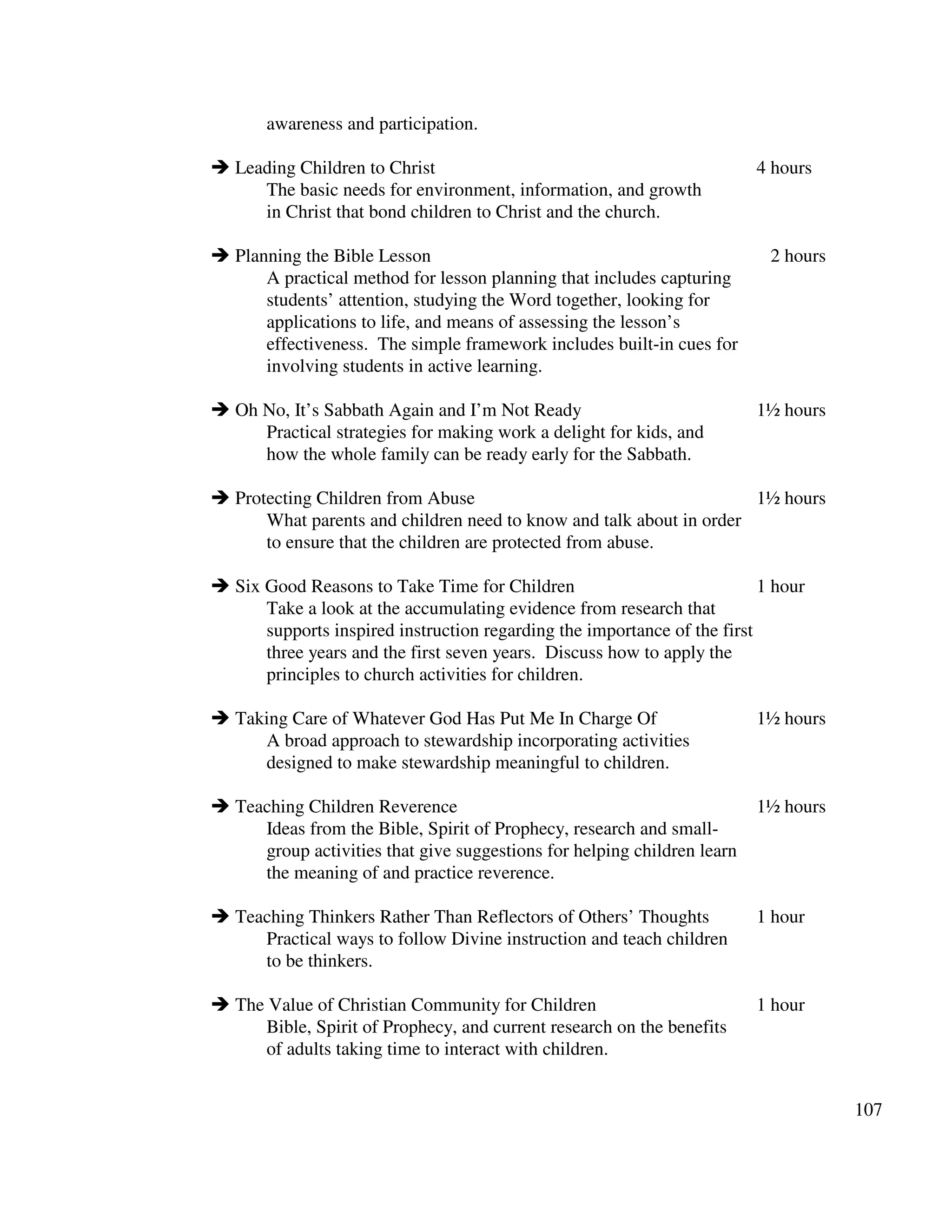107
awareness and participation.
Leading Children to Christ 4 hours
The basic needs for environment, information, and growth
in Christ that bond children to Christ and the church.
Planning the Bible Lesson 2 hours
A practical method for lesson planning that includes capturing
students’ attention, studying the Word together, looking for
applications to life, and means of assessing the lesson’s
effectiveness. The simple framework includes built-in cues for
involving students in active learning.
Oh No, It’s Sabbath Again and I’m Not Ready 1½ hours
Practical strategies for making work a delight for kids, and
how the whole family can be ready early for the Sabbath.
Protecting Children from Abuse 1½ hours
What parents and children need to know and talk about in order
to ensure that the children are protected from abuse.
Six Good Reasons to Take Time for Children 1 hour
Take a look at the accumulating evidence from research that
supports inspired instruction regarding the importance of the first
three years and the first seven years. Discuss how to apply the
principles to church activities for children.
Taking Care of Whatever God Has Put Me In Charge Of 1½ hours
A broad approach to stewardship incorporating activities
designed to make stewardship meaningful to children.
Teaching Children Reverence 1½ hours
Ideas from the Bible, Spirit of Prophecy, research and small-
group activities that give suggestions for helping children learn
the meaning of and practice reverence.
Teaching Thinkers Rather Than Reflectors of Others’ Thoughts 1 hour
Practical ways to follow Divine instruction and teach children
to be thinkers.
The Value of Christian Community for Children 1 hour
Bible, Spirit of Prophecy, and current research on the benefits
of adults taking time to interact with children.
 