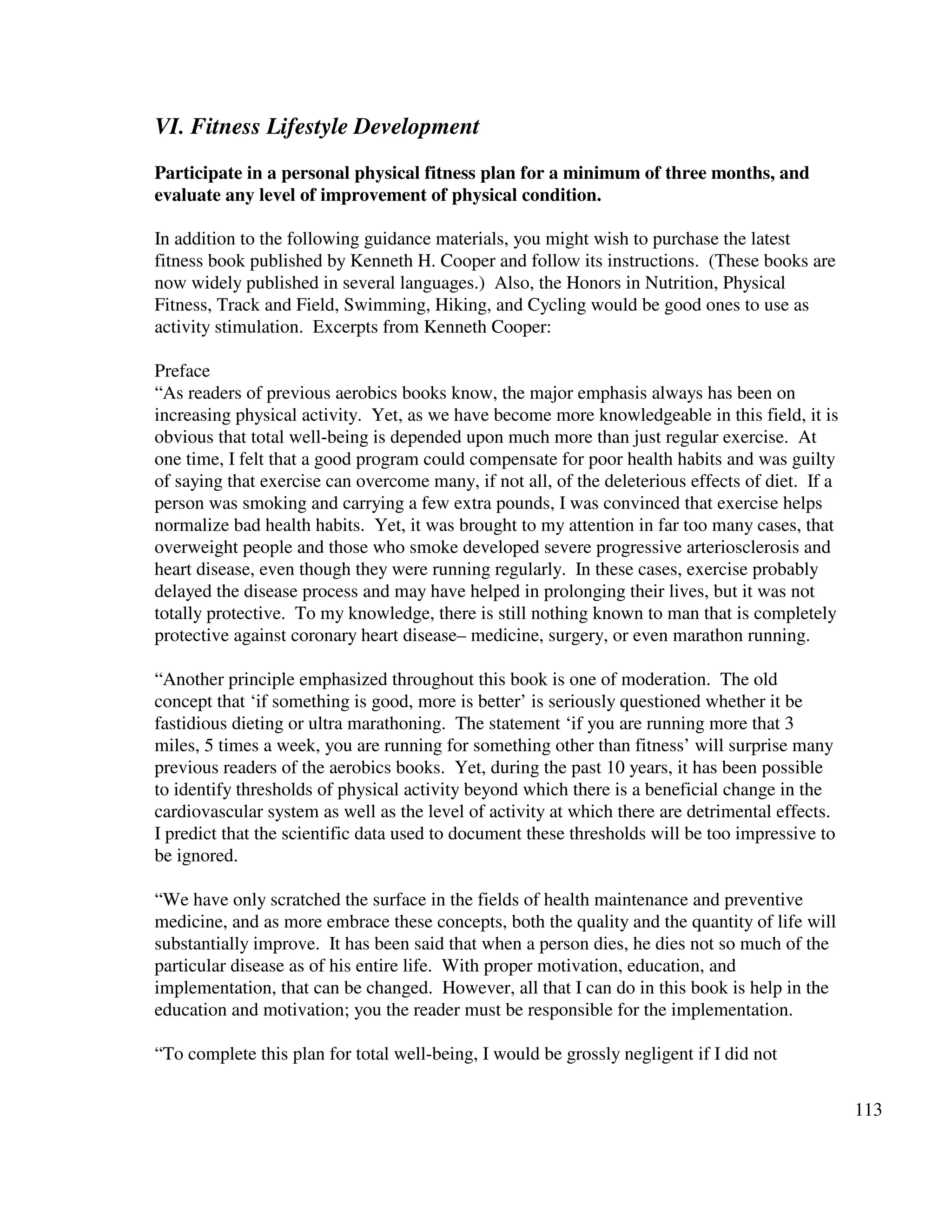 113
VI. Fitness Lifestyle Development
Participate in a personal physical fitness plan for a minimum of three months, and
evaluate any level of improvement of physical condition.
In addition to the following guidance materials, you might wish to purchase the latest
fitness book published by Kenneth H. Cooper and follow its instructions. (These books are
now widely published in several languages.) Also, the Honors in Nutrition, Physical
Fitness, Track and Field, Swimming, Hiking, and Cycling would be good ones to use as
activity stimulation. Excerpts from Kenneth Cooper:
Preface
“As readers of previous aerobics books know, the major emphasis always has been on
increasing physical activity. Yet, as we have become more knowledgeable in this field, it is
obvious that total well-being is depended upon much more than just regular exercise. At
one time, I felt that a good program could compensate for poor health habits and was guilty
of saying that exercise can overcome many, if not all, of the deleterious effects of diet. If a
person was smoking and carrying a few extra pounds, I was convinced that exercise helps
normalize bad health habits. Yet, it was brought to my attention in far too many cases, that
overweight people and those who smoke developed severe progressive arteriosclerosis and
heart disease, even though they were running regularly. In these cases, exercise probably
delayed the disease process and may have helped in prolonging their lives, but it was not
totally protective. To my knowledge, there is still nothing known to man that is completely
protective against coronary heart disease– medicine, surgery, or even marathon running.
“Another principle emphasized throughout this book is one of moderation. The old
concept that ‘if something is good, more is better’ is seriously questioned whether it be
fastidious dieting or ultra marathoning. The statement ‘if you are running more that 3
miles, 5 times a week, you are running for something other than fitness’ will surprise many
previous readers of the aerobics books. Yet, during the past 10 years, it has been possible
to identify thresholds of physical activity beyond which there is a beneficial change in the
cardiovascular system as well as the level of activity at which there are detrimental effects.
I predict that the scientific data used to document these thresholds will be too impressive to
be ignored.
“We have only scratched the surface in the fields of health maintenance and preventive
medicine, and as more embrace these concepts, both the quality and the quantity of life will
substantially improve. It has been said that when a person dies, he dies not so much of the
particular disease as of his entire life. With proper motivation, education, and
implementation, that can be changed. However, all that I can do in this book is help in the
education and motivation; you the reader must be responsible for the implementation.
“To complete this plan for total well-being, I would be grossly negligent if I did not
 