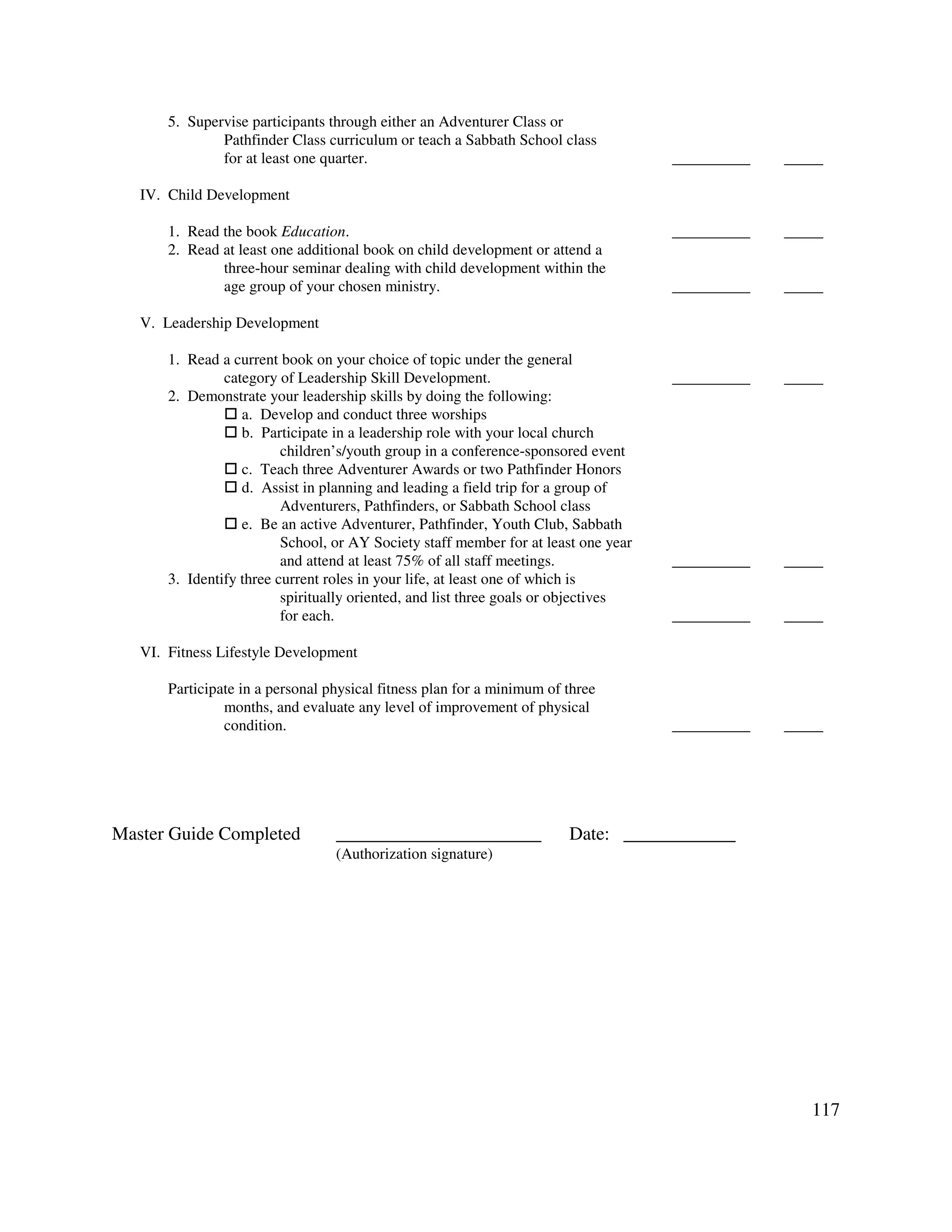 117
5. Supervise participants through either an Adventurer Class or
Pathfinder Class curriculum or teach a Sabbath School class
for at least one quarter. __________ _____
IV. Child Development
1. Read the book Education. __________ _____
2. Read at least one additional book on child development or attend a
three-hour seminar dealing with child development within the
age group of your chosen ministry. __________ _____
V. Leadership Development
1. Read a current book on your choice of topic under the general
category of Leadership Skill Development. __________ _____
2. Demonstrate your leadership skills by doing the following:
a. Develop and conduct three worships
b. Participate in a leadership role with your local church
children’s/youth group in a conference-sponsored event
c. Teach three Adventurer Awards or two Pathfinder Honors
d. Assist in planning and leading a field trip for a group of
Adventurers, Pathfinders, or Sabbath School class
e. Be an active Adventurer, Pathfinder, Youth Club, Sabbath
School, or AY Society staff member for at least one year
and attend at least 75% of all staff meetings. __________ _____
3. Identify three current roles in your life, at least one of which is
spiritually oriented, and list three goals or objectives
for each. __________ _____
VI. Fitness Lifestyle Development
Participate in a personal physical fitness plan for a minimum of three
months, and evaluate any level of improvement of physical
condition. __________ _____
Master Guide Completed ______________________ Date: ____________
(Authorization signature)
 