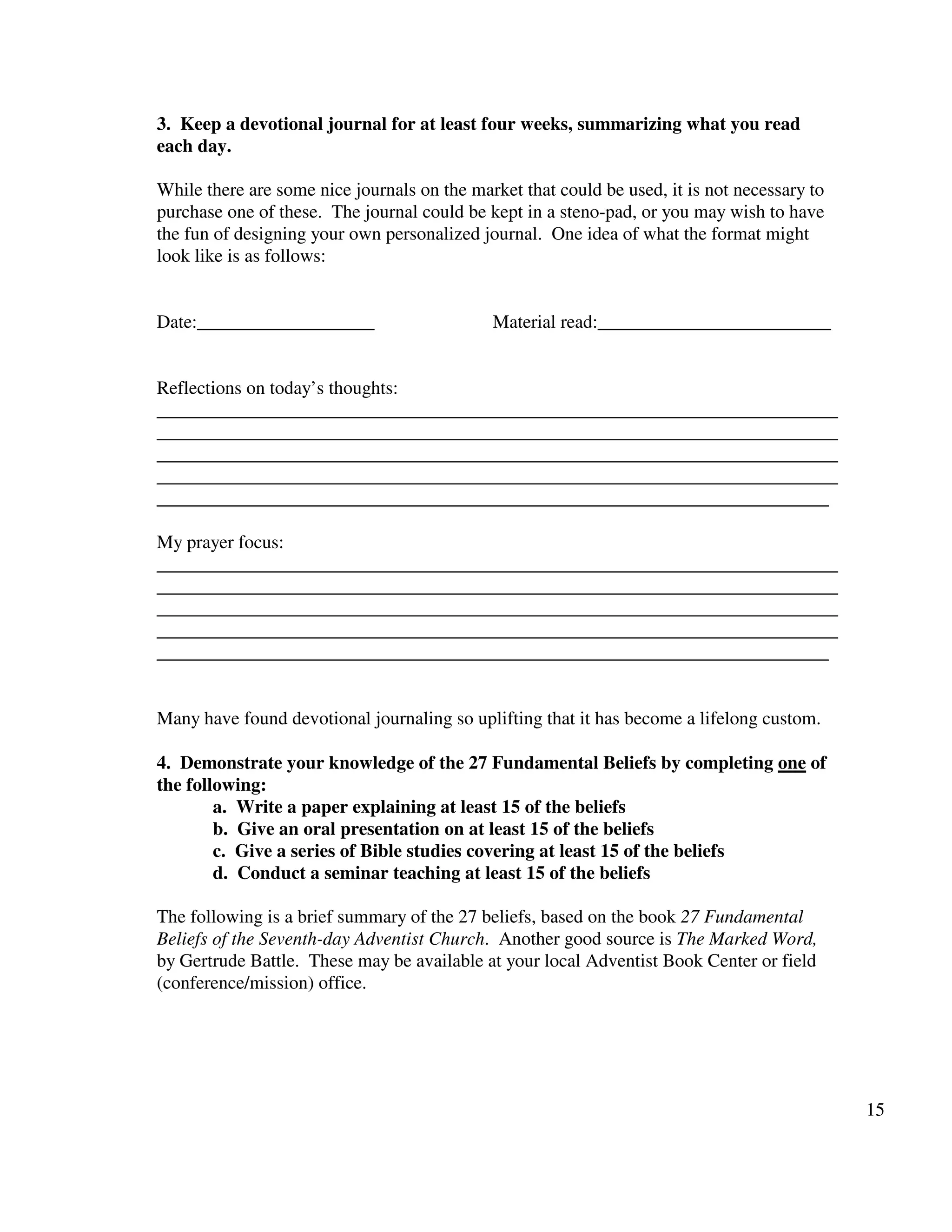 15
3. Keep a devotional journal for at least four weeks, summarizing what you read
each day.
While there are some nice journals on the market that could be used, it is not necessary to
purchase one of these. The journal could be kept in a steno-pad, or you may wish to have
the fun of designing your own personalized journal. One idea of what the format might
look like is as follows:
Date:___________________ Material read:_________________________
Reflections on today’s thoughts:
_________________________________________________________________________
_________________________________________________________________________
_________________________________________________________________________
_________________________________________________________________________
________________________________________________________________________
My prayer focus:
_________________________________________________________________________
_________________________________________________________________________
_________________________________________________________________________
_________________________________________________________________________
________________________________________________________________________
Many have found devotional journaling so uplifting that it has become a lifelong custom.
4. Demonstrate your knowledge of the 27 Fundamental Beliefs by completing one of
the following:
a. Write a paper explaining at least 15 of the beliefs
b. Give an oral presentation on at least 15 of the beliefs
c. Give a series of Bible studies covering at least 15 of the beliefs
d. Conduct a seminar teaching at least 15 of the beliefs
The following is a brief summary of the 27 beliefs, based on the book 27 Fundamental
Beliefs of the Seventh-day Adventist Church. Another good source is The Marked Word,
by Gertrude Battle. These may be available at your local Adventist Book Center or field
(conference/mission) office.
 