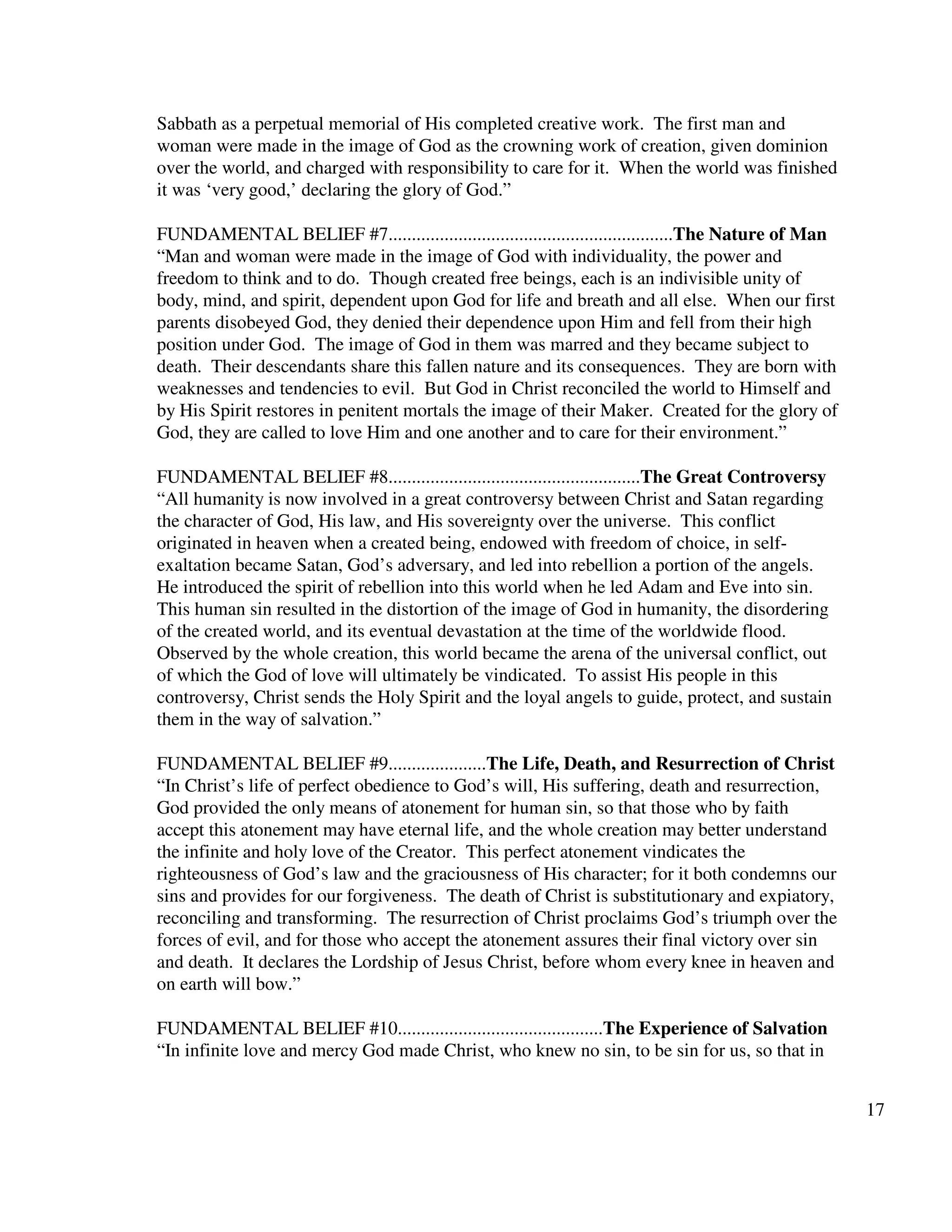 17
Sabbath as a perpetual memorial of His completed creative work. The first man and
woman were made in the image of God as the crowning work of creation, given dominion
over the world, and charged with responsibility to care for it. When the world was finished
it was ‘very good,’ declaring the glory of God.”
FUNDAMENTAL BELIEF #7.............................................................The Nature of Man
“Man and woman were made in the image of God with individuality, the power and
freedom to think and to do. Though created free beings, each is an indivisible unity of
body, mind, and spirit, dependent upon God for life and breath and all else. When our first
parents disobeyed God, they denied their dependence upon Him and fell from their high
position under God. The image of God in them was marred and they became subject to
death. Their descendants share this fallen nature and its consequences. They are born with
weaknesses and tendencies to evil. But God in Christ reconciled the world to Himself and
by His Spirit restores in penitent mortals the image of their Maker. Created for the glory of
God, they are called to love Him and one another and to care for their environment.”
FUNDAMENTAL BELIEF #8......................................................The Great Controversy
“All humanity is now involved in a great controversy between Christ and Satan regarding
the character of God, His law, and His sovereignty over the universe. This conflict
originated in heaven when a created being, endowed with freedom of choice, in self-
exaltation became Satan, God’s adversary, and led into rebellion a portion of the angels.
He introduced the spirit of rebellion into this world when he led Adam and Eve into sin.
This human sin resulted in the distortion of the image of God in humanity, the disordering
of the created world, and its eventual devastation at the time of the worldwide flood.
Observed by the whole creation, this world became the arena of the universal conflict, out
of which the God of love will ultimately be vindicated. To assist His people in this
controversy, Christ sends the Holy Spirit and the loyal angels to guide, protect, and sustain
them in the way of salvation.”
FUNDAMENTAL BELIEF #9.....................The Life, Death, and Resurrection of Christ
“In Christ’s life of perfect obedience to God’s will, His suffering, death and resurrection,
God provided the only means of atonement for human sin, so that those who by faith
accept this atonement may have eternal life, and the whole creation may better understand
the infinite and holy love of the Creator. This perfect atonement vindicates the
righteousness of God’s law and the graciousness of His character; for it both condemns our
sins and provides for our forgiveness. The death of Christ is substitutionary and expiatory,
reconciling and transforming. The resurrection of Christ proclaims God’s triumph over the
forces of evil, and for those who accept the atonement assures their final victory over sin
and death. It declares the Lordship of Jesus Christ, before whom every knee in heaven and
on earth will bow.”
FUNDAMENTAL BELIEF #10............................................The Experience of Salvation
“In infinite love and mercy God made Christ, who knew no sin, to be sin for us, so that in
 