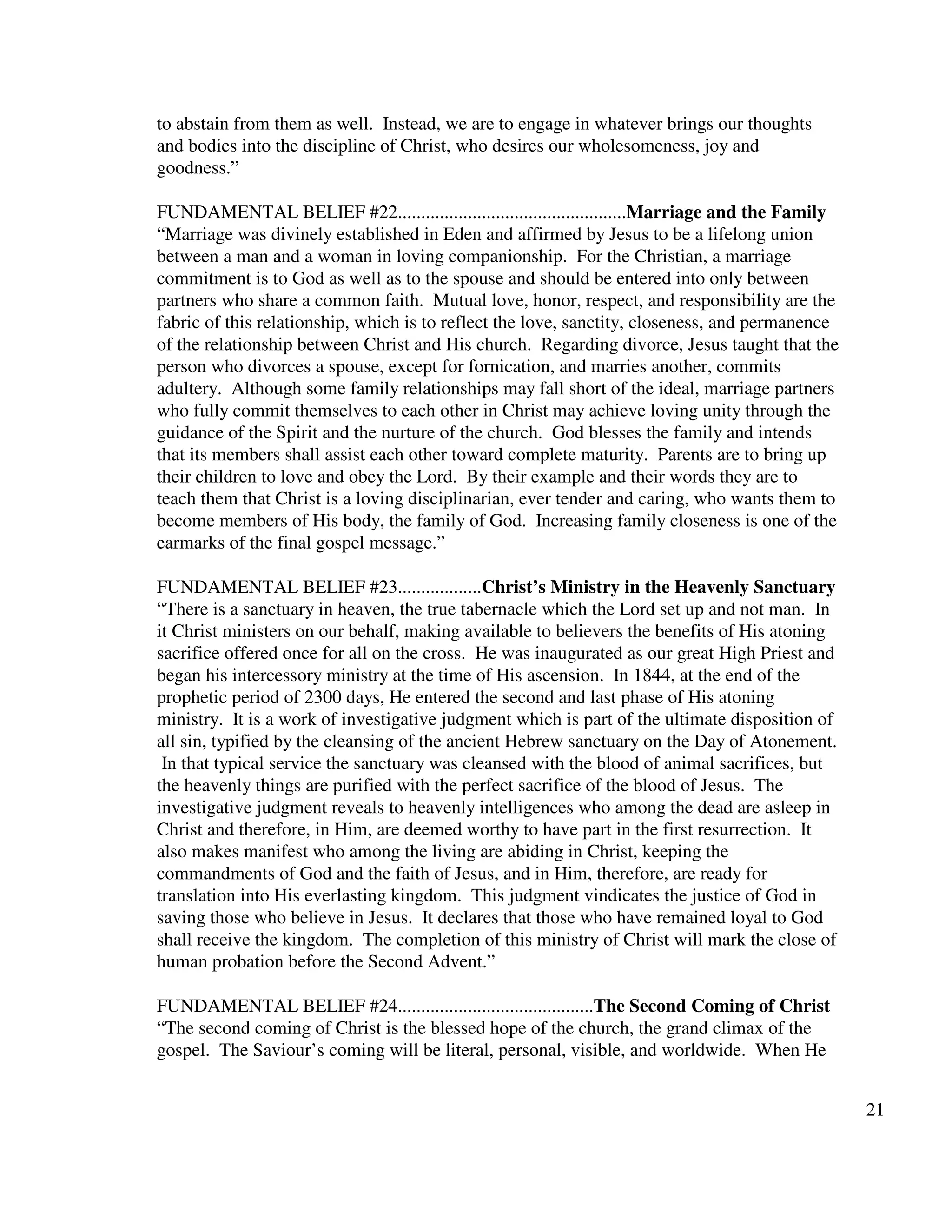 21
to abstain from them as well. Instead, we are to engage in whatever brings our thoughts
and bodies into the discipline of Christ, who desires our wholesomeness, joy and
goodness.”
FUNDAMENTAL BELIEF #22.................................................Marriage and the Family
“Marriage was divinely established in Eden and affirmed by Jesus to be a lifelong union
between a man and a woman in loving companionship. For the Christian, a marriage
commitment is to God as well as to the spouse and should be entered into only between
partners who share a common faith. Mutual love, honor, respect, and responsibility are the
fabric of this relationship, which is to reflect the love, sanctity, closeness, and permanence
of the relationship between Christ and His church. Regarding divorce, Jesus taught that the
person who divorces a spouse, except for fornication, and marries another, commits
adultery. Although some family relationships may fall short of the ideal, marriage partners
who fully commit themselves to each other in Christ may achieve loving unity through the
guidance of the Spirit and the nurture of the church. God blesses the family and intends
that its members shall assist each other toward complete maturity. Parents are to bring up
their children to love and obey the Lord. By their example and their words they are to
teach them that Christ is a loving disciplinarian, ever tender and caring, who wants them to
become members of His body, the family of God. Increasing family closeness is one of the
earmarks of the final gospel message.”
FUNDAMENTAL BELIEF #23..................Christ’s Ministry in the Heavenly Sanctuary
“There is a sanctuary in heaven, the true tabernacle which the Lord set up and not man. In
it Christ ministers on our behalf, making available to believers the benefits of His atoning
sacrifice offered once for all on the cross. He was inaugurated as our great High Priest and
began his intercessory ministry at the time of His ascension. In 1844, at the end of the
prophetic period of 2300 days, He entered the second and last phase of His atoning
ministry. It is a work of investigative judgment which is part of the ultimate disposition of
all sin, typified by the cleansing of the ancient Hebrew sanctuary on the Day of Atonement.
In that typical service the sanctuary was cleansed with the blood of animal sacrifices, but
the heavenly things are purified with the perfect sacrifice of the blood of Jesus. The
investigative judgment reveals to heavenly intelligences who among the dead are asleep in
Christ and therefore, in Him, are deemed worthy to have part in the first resurrection. It
also makes manifest who among the living are abiding in Christ, keeping the
commandments of God and the faith of Jesus, and in Him, therefore, are ready for
translation into His everlasting kingdom. This judgment vindicates the justice of God in
saving those who believe in Jesus. It declares that those who have remained loyal to God
shall receive the kingdom. The completion of this ministry of Christ will mark the close of
human probation before the Second Advent.”
FUNDAMENTAL BELIEF #24..........................................The Second Coming of Christ
“The second coming of Christ is the blessed hope of the church, the grand climax of the
gospel. The Saviour’s coming will be literal, personal, visible, and worldwide. When He
 