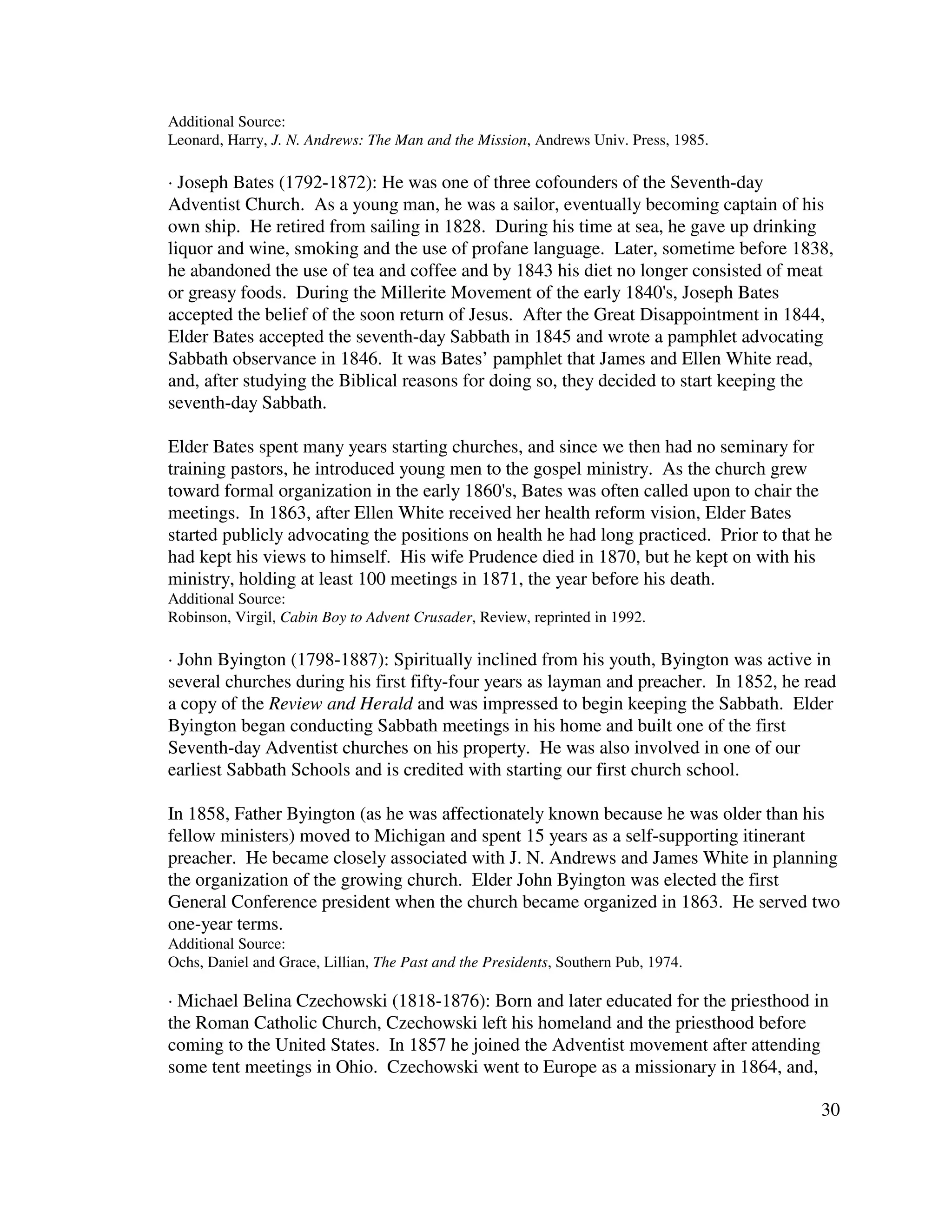 30
Additional Source:
Leonard, Harry, J. N. Andrews: The Man and the Mission, Andrews Univ. Press, 1985.
· Joseph Bates (1792-1872): He was one of three cofounders of the Seventh-day
Adventist Church. As a young man, he was a sailor, eventually becoming captain of his
own ship. He retired from sailing in 1828. During his time at sea, he gave up drinking
liquor and wine, smoking and the use of profane language. Later, sometime before 1838,
he abandoned the use of tea and coffee and by 1843 his diet no longer consisted of meat
or greasy foods. During the Millerite Movement of the early 1840's, Joseph Bates
accepted the belief of the soon return of Jesus. After the Great Disappointment in 1844,
Elder Bates accepted the seventh-day Sabbath in 1845 and wrote a pamphlet advocating
Sabbath observance in 1846. It was Bates’ pamphlet that James and Ellen White read,
and, after studying the Biblical reasons for doing so, they decided to start keeping the
seventh-day Sabbath.
Elder Bates spent many years starting churches, and since we then had no seminary for
training pastors, he introduced young men to the gospel ministry. As the church grew
toward formal organization in the early 1860's, Bates was often called upon to chair the
meetings. In 1863, after Ellen White received her health reform vision, Elder Bates
started publicly advocating the positions on health he had long practiced. Prior to that he
had kept his views to himself. His wife Prudence died in 1870, but he kept on with his
ministry, holding at least 100 meetings in 1871, the year before his death.
Additional Source:
Robinson, Virgil, Cabin Boy to Advent Crusader, Review, reprinted in 1992.
· John Byington (1798-1887): Spiritually inclined from his youth, Byington was active in
several churches during his first fifty-four years as layman and preacher. In 1852, he read
a copy of the Review and Herald and was impressed to begin keeping the Sabbath. Elder
Byington began conducting Sabbath meetings in his home and built one of the first
Seventh-day Adventist churches on his property. He was also involved in one of our
earliest Sabbath Schools and is credited with starting our first church school.
In 1858, Father Byington (as he was affectionately known because he was older than his
fellow ministers) moved to Michigan and spent 15 years as a self-supporting itinerant
preacher. He became closely associated with J. N. Andrews and James White in planning
the organization of the growing church. Elder John Byington was elected the first
General Conference president when the church became organized in 1863. He served two
one-year terms.
Additional Source:
Ochs, Daniel and Grace, Lillian, The Past and the Presidents, Southern Pub, 1974.
· Michael Belina Czechowski (1818-1876): Born and later educated for the priesthood in
the Roman Catholic Church, Czechowski left his homeland and the priesthood before
coming to the United States. In 1857 he joined the Adventist movement after attending
some tent meetings in Ohio. Czechowski went to Europe as a missionary in 1864, and,
 
