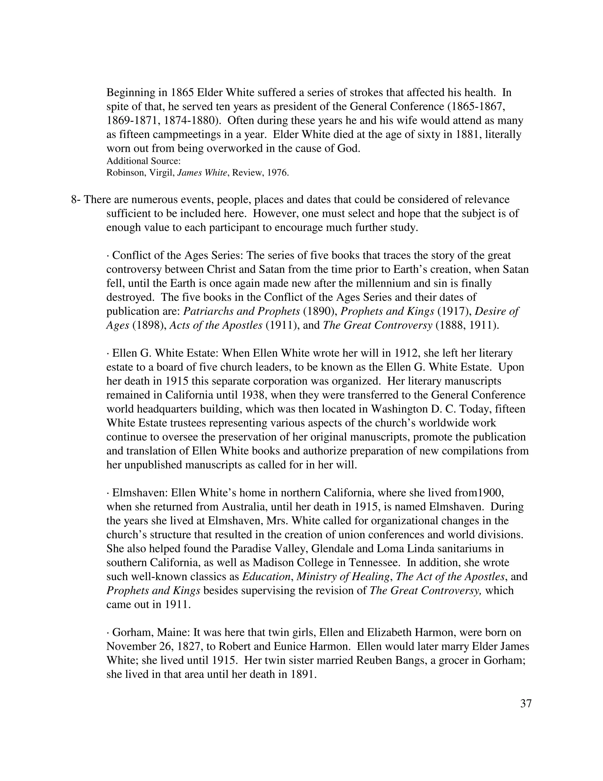 37
Beginning in 1865 Elder White suffered a series of strokes that affected his health. In
spite of that, he served ten years as president of the General Conference (1865-1867,
1869-1871, 1874-1880). Often during these years he and his wife would attend as many
as fifteen campmeetings in a year. Elder White died at the age of sixty in 1881, literally
worn out from being overworked in the cause of God.
Additional Source:
Robinson, Virgil, James White, Review, 1976.
8- There are numerous events, people, places and dates that could be considered of relevance
sufficient to be included here. However, one must select and hope that the subject is of
enough value to each participant to encourage much further study.
· Conflict of the Ages Series: The series of five books that traces the story of the great
controversy between Christ and Satan from the time prior to Earth’s creation, when Satan
fell, until the Earth is once again made new after the millennium and sin is finally
destroyed. The five books in the Conflict of the Ages Series and their dates of
publication are: Patriarchs and Prophets (1890), Prophets and Kings (1917), Desire of
Ages (1898), Acts of the Apostles (1911), and The Great Controversy (1888, 1911).
· Ellen G. White Estate: When Ellen White wrote her will in 1912, she left her literary
estate to a board of five church leaders, to be known as the Ellen G. White Estate. Upon
her death in 1915 this separate corporation was organized. Her literary manuscripts
remained in California until 1938, when they were transferred to the General Conference
world headquarters building, which was then located in Washington D. C. Today, fifteen
White Estate trustees representing various aspects of the church’s worldwide work
continue to oversee the preservation of her original manuscripts, promote the publication
and translation of Ellen White books and authorize preparation of new compilations from
her unpublished manuscripts as called for in her will.
· Elmshaven: Ellen White’s home in northern California, where she lived from1900,
when she returned from Australia, until her death in 1915, is named Elmshaven. During
the years she lived at Elmshaven, Mrs. White called for organizational changes in the
church’s structure that resulted in the creation of union conferences and world divisions.
She also helped found the Paradise Valley, Glendale and Loma Linda sanitariums in
southern California, as well as Madison College in Tennessee. In addition, she wrote
such well-known classics as Education, Ministry of Healing, The Act of the Apostles, and
Prophets and Kings besides supervising the revision of The Great Controversy, which
came out in 1911.
· Gorham, Maine: It was here that twin girls, Ellen and Elizabeth Harmon, were born on
November 26, 1827, to Robert and Eunice Harmon. Ellen would later marry Elder James
White; she lived until 1915. Her twin sister married Reuben Bangs, a grocer in Gorham;
she lived in that area until her death in 1891.
 