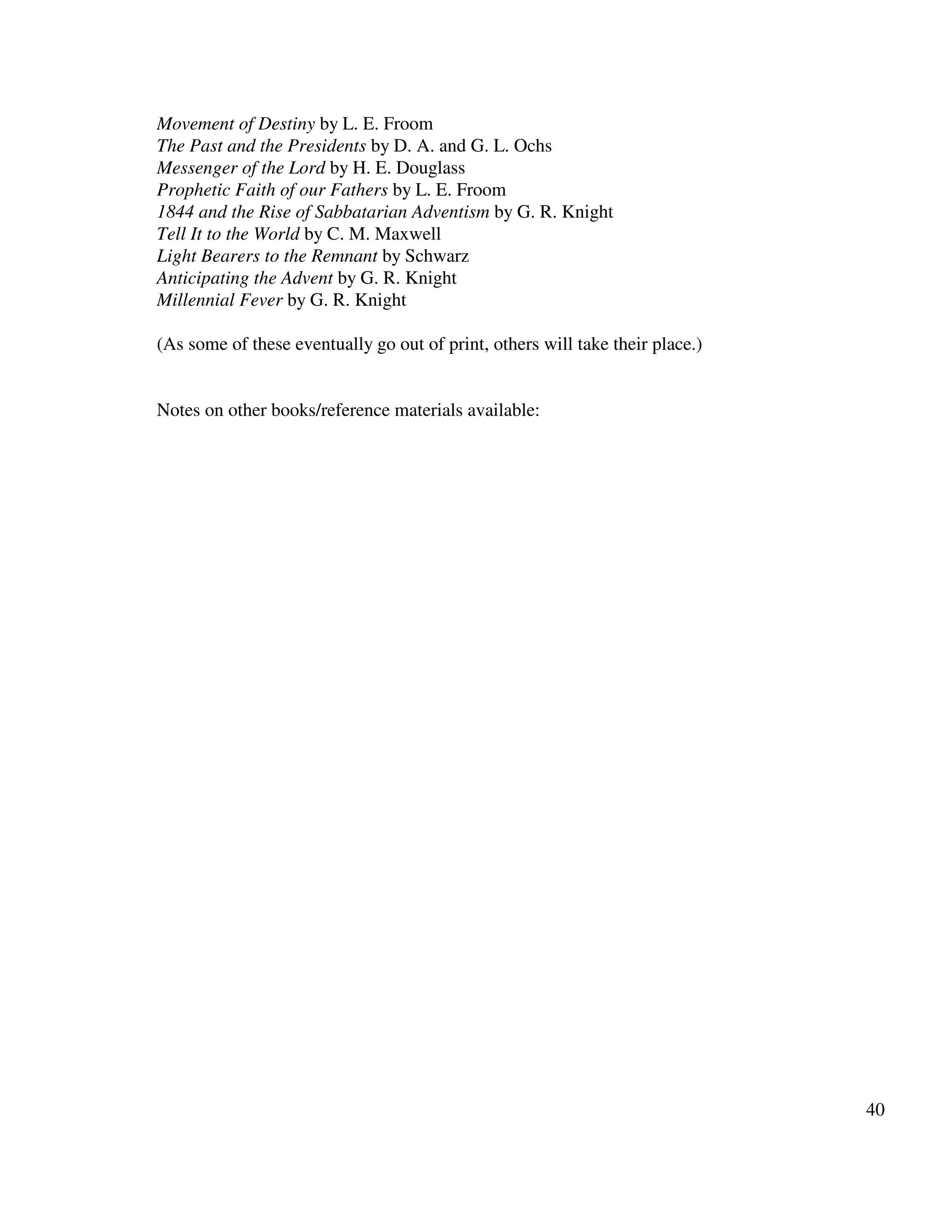 40
Movement of Destiny by L. E. Froom
The Past and the Presidents by D. A. and G. L. Ochs
Messenger of the Lord by H. E. Douglass
Prophetic Faith of our Fathers by L. E. Froom
1844 and the Rise of Sabbatarian Adventism by G. R. Knight
Tell It to the World by C. M. Maxwell
Light Bearers to the Remnant by Schwarz
Anticipating the Advent by G. R. Knight
Millennial Fever by G. R. Knight
(As some of these eventually go out of print, others will take their place.)
Notes on other books/reference materials available:
 