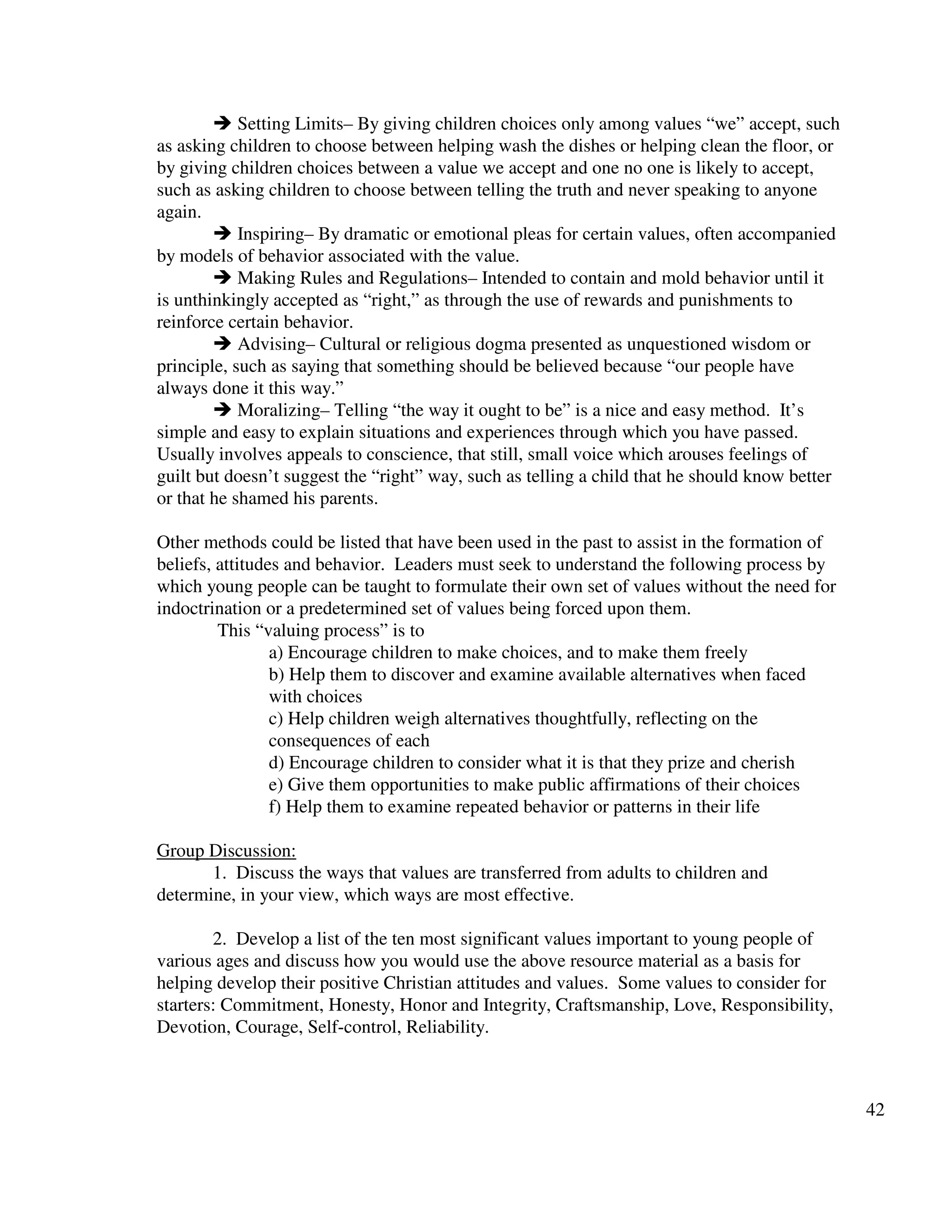 42
Setting Limits– By giving children choices only among values “we” accept, such
as asking children to choose between helping wash the dishes or helping clean the floor, or
by giving children choices between a value we accept and one no one is likely to accept,
such as asking children to choose between telling the truth and never speaking to anyone
again.
Inspiring– By dramatic or emotional pleas for certain values, often accompanied
by models of behavior associated with the value.
Making Rules and Regulations– Intended to contain and mold behavior until it
is unthinkingly accepted as “right,” as through the use of rewards and punishments to
reinforce certain behavior.
Advising– Cultural or religious dogma presented as unquestioned wisdom or
principle, such as saying that something should be believed because “our people have
always done it this way.”
Moralizing– Telling “the way it ought to be” is a nice and easy method. It’s
simple and easy to explain situations and experiences through which you have passed.
Usually involves appeals to conscience, that still, small voice which arouses feelings of
guilt but doesn’t suggest the “right” way, such as telling a child that he should know better
or that he shamed his parents.
Other methods could be listed that have been used in the past to assist in the formation of
beliefs, attitudes and behavior. Leaders must seek to understand the following process by
which young people can be taught to formulate their own set of values without the need for
indoctrination or a predetermined set of values being forced upon them.
This “valuing process” is to
a) Encourage children to make choices, and to make them freely
b) Help them to discover and examine available alternatives when faced
with choices
c) Help children weigh alternatives thoughtfully, reflecting on the
consequences of each
d) Encourage children to consider what it is that they prize and cherish
e) Give them opportunities to make public affirmations of their choices
f) Help them to examine repeated behavior or patterns in their life
Group Discussion:
1. Discuss the ways that values are transferred from adults to children and
determine, in your view, which ways are most effective.
2. Develop a list of the ten most significant values important to young people of
various ages and discuss how you would use the above resource material as a basis for
helping develop their positive Christian attitudes and values. Some values to consider for
starters: Commitment, Honesty, Honor and Integrity, Craftsmanship, Love, Responsibility,
Devotion, Courage, Self-control, Reliability.
 