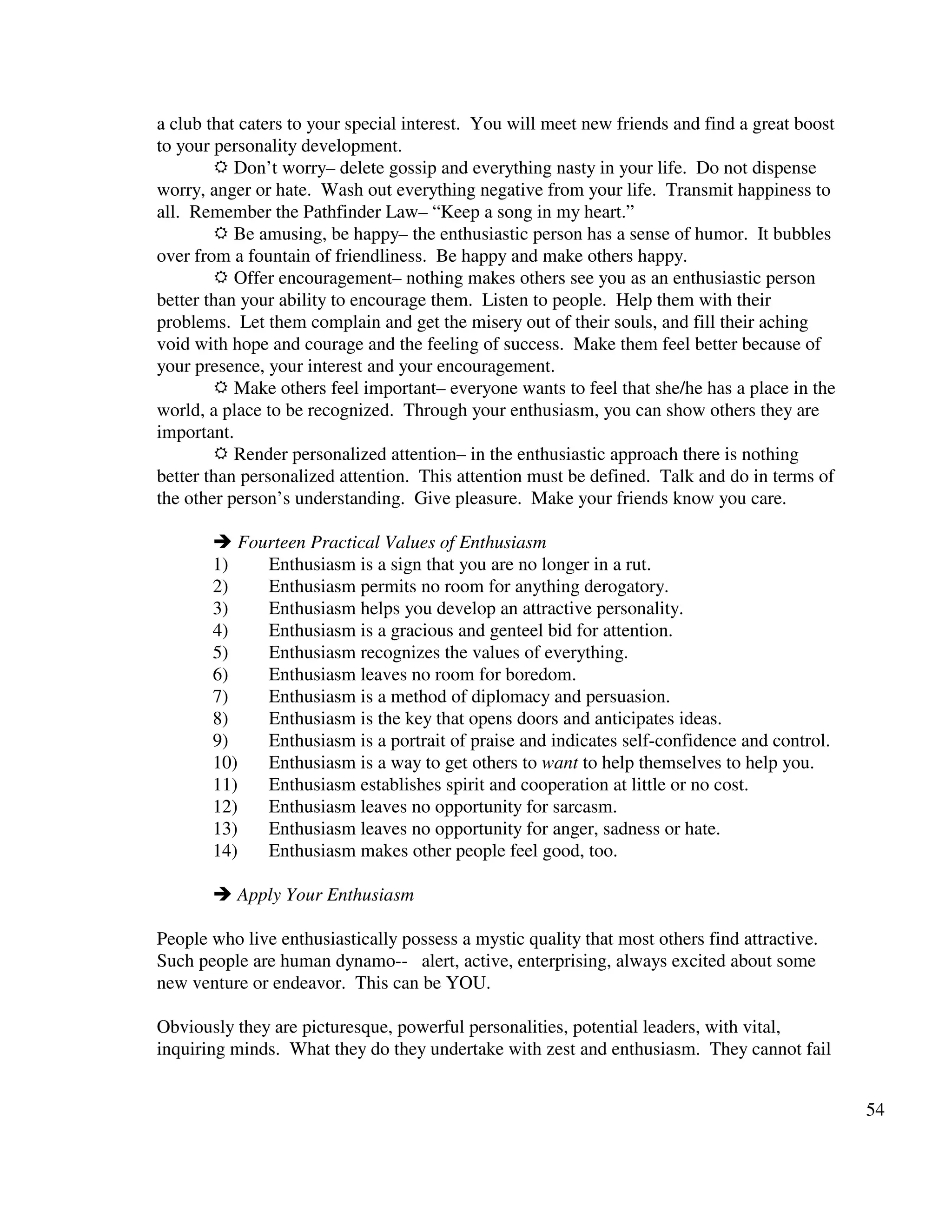 54
a club that caters to your special interest. You will meet new friends and find a great boost
to your personality development.
Don’t worry– delete gossip and everything nasty in your life. Do not dispense
worry, anger or hate. Wash out everything negative from your life. Transmit happiness to
all. Remember the Pathfinder Law– “Keep a song in my heart.”
Be amusing, be happy– the enthusiastic person has a sense of humor. It bubbles
over from a fountain of friendliness. Be happy and make others happy.
Offer encouragement– nothing makes others see you as an enthusiastic person
better than your ability to encourage them. Listen to people. Help them with their
problems. Let them complain and get the misery out of their souls, and fill their aching
void with hope and courage and the feeling of success. Make them feel better because of
your presence, your interest and your encouragement.
Make others feel important– everyone wants to feel that she/he has a place in the
world, a place to be recognized. Through your enthusiasm, you can show others they are
important.
Render personalized attention– in the enthusiastic approach there is nothing
better than personalized attention. This attention must be defined. Talk and do in terms of
the other person’s understanding. Give pleasure. Make your friends know you care.
Fourteen Practical Values of Enthusiasm
1) Enthusiasm is a sign that you are no longer in a rut.
2) Enthusiasm permits no room for anything derogatory.
3) Enthusiasm helps you develop an attractive personality.
4) Enthusiasm is a gracious and genteel bid for attention.
5) Enthusiasm recognizes the values of everything.
6) Enthusiasm leaves no room for boredom.
7) Enthusiasm is a method of diplomacy and persuasion.
8) Enthusiasm is the key that opens doors and anticipates ideas.
9) Enthusiasm is a portrait of praise and indicates self-confidence and control.
10) Enthusiasm is a way to get others to want to help themselves to help you.
11) Enthusiasm establishes spirit and cooperation at little or no cost.
12) Enthusiasm leaves no opportunity for sarcasm.
13) Enthusiasm leaves no opportunity for anger, sadness or hate.
14) Enthusiasm makes other people feel good, too.
Apply Your Enthusiasm
People who live enthusiastically possess a mystic quality that most others find attractive.
Such people are human dynamo-- alert, active, enterprising, always excited about some
new venture or endeavor. This can be YOU.
Obviously they are picturesque, powerful personalities, potential leaders, with vital,
inquiring minds. What they do they undertake with zest and enthusiasm. They cannot fail
 