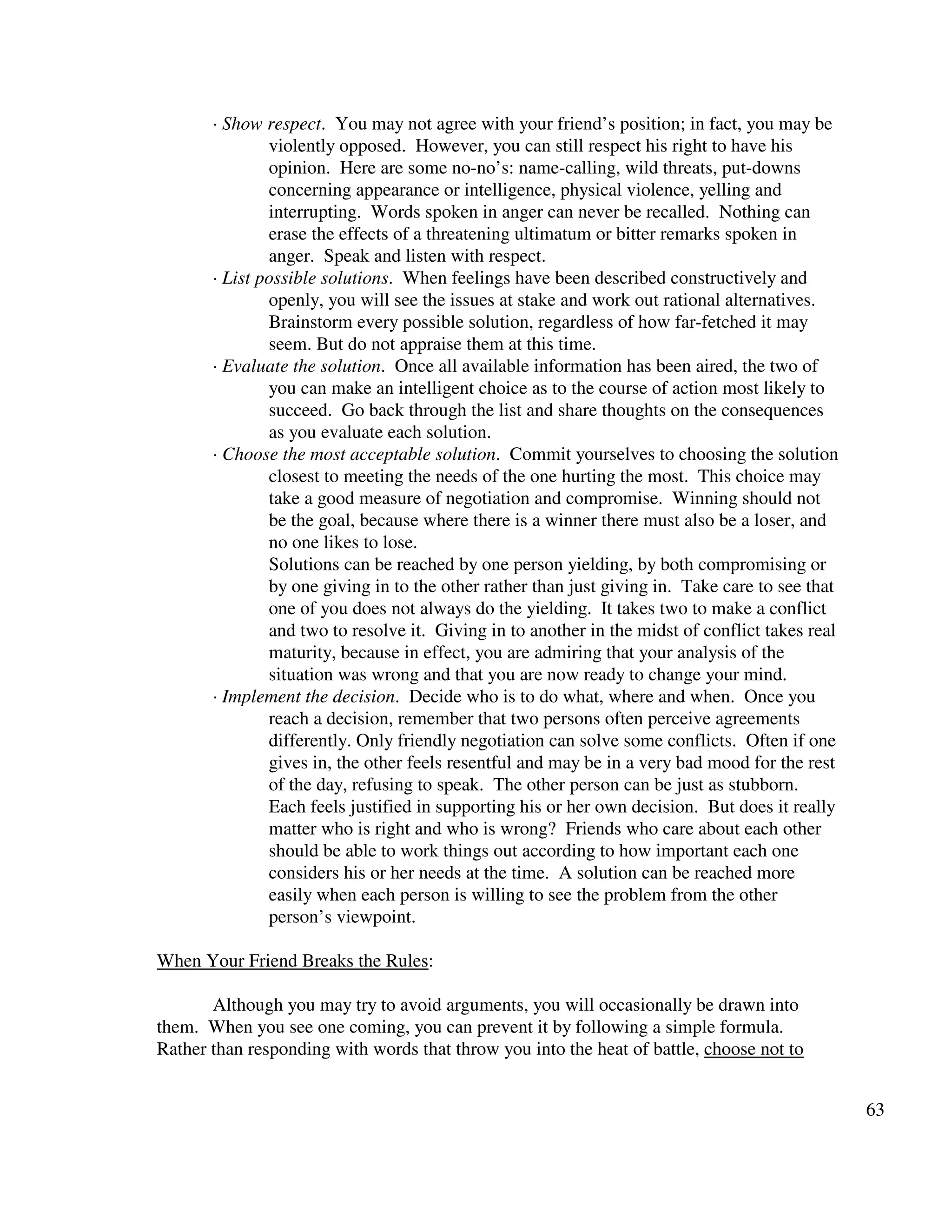 63
· Show respect. You may not agree with your friend’s position; in fact, you may be
violently opposed. However, you can still respect his right to have his
opinion. Here are some no-no’s: name-calling, wild threats, put-downs
concerning appearance or intelligence, physical violence, yelling and
interrupting. Words spoken in anger can never be recalled. Nothing can
erase the effects of a threatening ultimatum or bitter remarks spoken in
anger. Speak and listen with respect.
· List possible solutions. When feelings have been described constructively and
openly, you will see the issues at stake and work out rational alternatives.
Brainstorm every possible solution, regardless of how far-fetched it may
seem. But do not appraise them at this time.
· Evaluate the solution. Once all available information has been aired, the two of
you can make an intelligent choice as to the course of action most likely to
succeed. Go back through the list and share thoughts on the consequences
as you evaluate each solution.
· Choose the most acceptable solution. Commit yourselves to choosing the solution
closest to meeting the needs of the one hurting the most. This choice may
take a good measure of negotiation and compromise. Winning should not
be the goal, because where there is a winner there must also be a loser, and
no one likes to lose.
Solutions can be reached by one person yielding, by both compromising or
by one giving in to the other rather than just giving in. Take care to see that
one of you does not always do the yielding. It takes two to make a conflict
and two to resolve it. Giving in to another in the midst of conflict takes real
maturity, because in effect, you are admiring that your analysis of the
situation was wrong and that you are now ready to change your mind.
· Implement the decision. Decide who is to do what, where and when. Once you
reach a decision, remember that two persons often perceive agreements
differently. Only friendly negotiation can solve some conflicts. Often if one
gives in, the other feels resentful and may be in a very bad mood for the rest
of the day, refusing to speak. The other person can be just as stubborn.
Each feels justified in supporting his or her own decision. But does it really
matter who is right and who is wrong? Friends who care about each other
should be able to work things out according to how important each one
considers his or her needs at the time. A solution can be reached more
easily when each person is willing to see the problem from the other
person’s viewpoint.
When Your Friend Breaks the Rules:
Although you may try to avoid arguments, you will occasionally be drawn into
them. When you see one coming, you can prevent it by following a simple formula.
Rather than responding with words that throw you into the heat of battle, choose not to
 