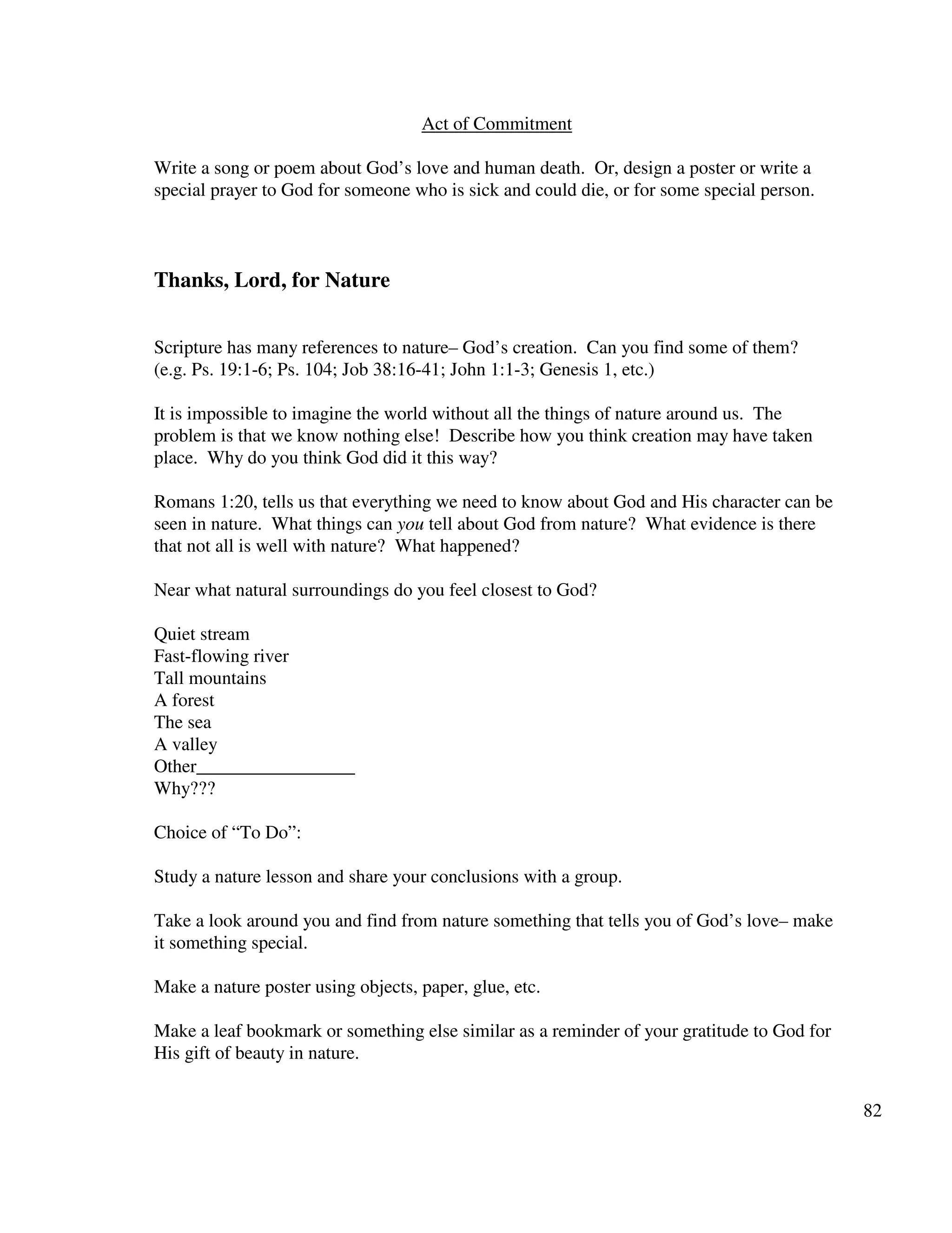 82
Act of Commitment
Write a song or poem about God’s love and human death. Or, design a poster or write a
special prayer to God for someone who is sick and could die, or for some special person.
Thanks, Lord, for Nature
Scripture has many references to nature– God’s creation. Can you find some of them?
(e.g. Ps. 19:1-6; Ps. 104; Job 38:16-41; John 1:1-3; Genesis 1, etc.)
It is impossible to imagine the world without all the things of nature around us. The
problem is that we know nothing else! Describe how you think creation may have taken
place. Why do you think God did it this way?
Romans 1:20, tells us that everything we need to know about God and His character can be
seen in nature. What things can you tell about God from nature? What evidence is there
that not all is well with nature? What happened?
Near what natural surroundings do you feel closest to God?
Quiet stream
Fast-flowing river
Tall mountains
A forest
The sea
A valley
Other_________________
Why???
Choice of “To Do”:
Study a nature lesson and share your conclusions with a group.
Take a look around you and find from nature something that tells you of God’s love– make
it something special.
Make a nature poster using objects, paper, glue, etc.
Make a leaf bookmark or something else similar as a reminder of your gratitude to God for
His gift of beauty in nature.
 