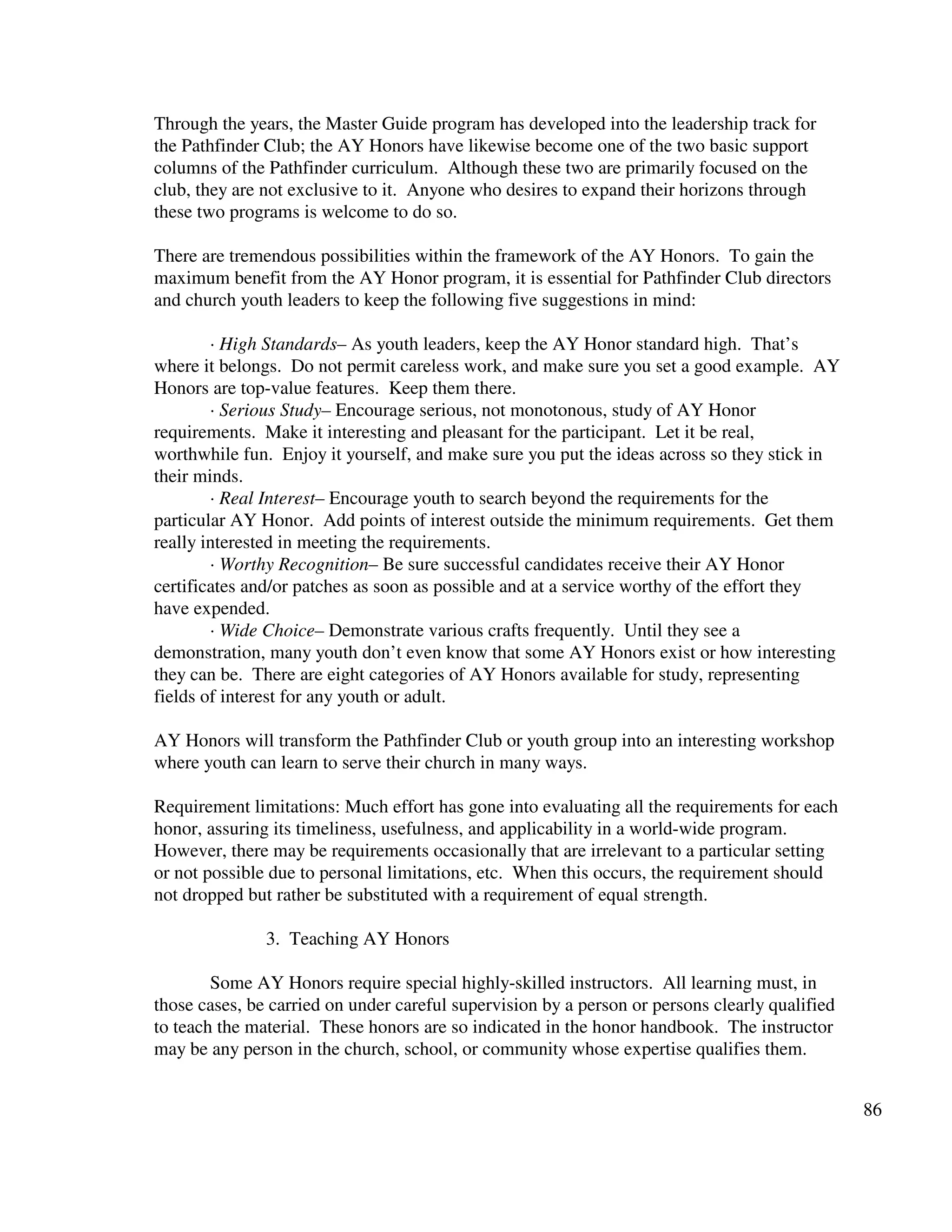 86
Through the years, the Master Guide program has developed into the leadership track for
the Pathfinder Club; the AY Honors have likewise become one of the two basic support
columns of the Pathfinder curriculum. Although these two are primarily focused on the
club, they are not exclusive to it. Anyone who desires to expand their horizons through
these two programs is welcome to do so.
There are tremendous possibilities within the framework of the AY Honors. To gain the
maximum benefit from the AY Honor program, it is essential for Pathfinder Club directors
and church youth leaders to keep the following five suggestions in mind:
· High Standards– As youth leaders, keep the AY Honor standard high. That’s
where it belongs. Do not permit careless work, and make sure you set a good example. AY
Honors are top-value features. Keep them there.
· Serious Study– Encourage serious, not monotonous, study of AY Honor
requirements. Make it interesting and pleasant for the participant. Let it be real,
worthwhile fun. Enjoy it yourself, and make sure you put the ideas across so they stick in
their minds.
· Real Interest– Encourage youth to search beyond the requirements for the
particular AY Honor. Add points of interest outside the minimum requirements. Get them
really interested in meeting the requirements.
· Worthy Recognition– Be sure successful candidates receive their AY Honor
certificates and/or patches as soon as possible and at a service worthy of the effort they
have expended.
· Wide Choice– Demonstrate various crafts frequently. Until they see a
demonstration, many youth don’t even know that some AY Honors exist or how interesting
they can be. There are eight categories of AY Honors available for study, representing
fields of interest for any youth or adult.
AY Honors will transform the Pathfinder Club or youth group into an interesting workshop
where youth can learn to serve their church in many ways.
Requirement limitations: Much effort has gone into evaluating all the requirements for each
honor, assuring its timeliness, usefulness, and applicability in a world-wide program.
However, there may be requirements occasionally that are irrelevant to a particular setting
or not possible due to personal limitations, etc. When this occurs, the requirement should
not dropped but rather be substituted with a requirement of equal strength.
3. Teaching AY Honors
Some AY Honors require special highly-skilled instructors. All learning must, in
those cases, be carried on under careful supervision by a person or persons clearly qualified
to teach the material. These honors are so indicated in the honor handbook. The instructor
may be any person in the church, school, or community whose expertise qualifies them.
 