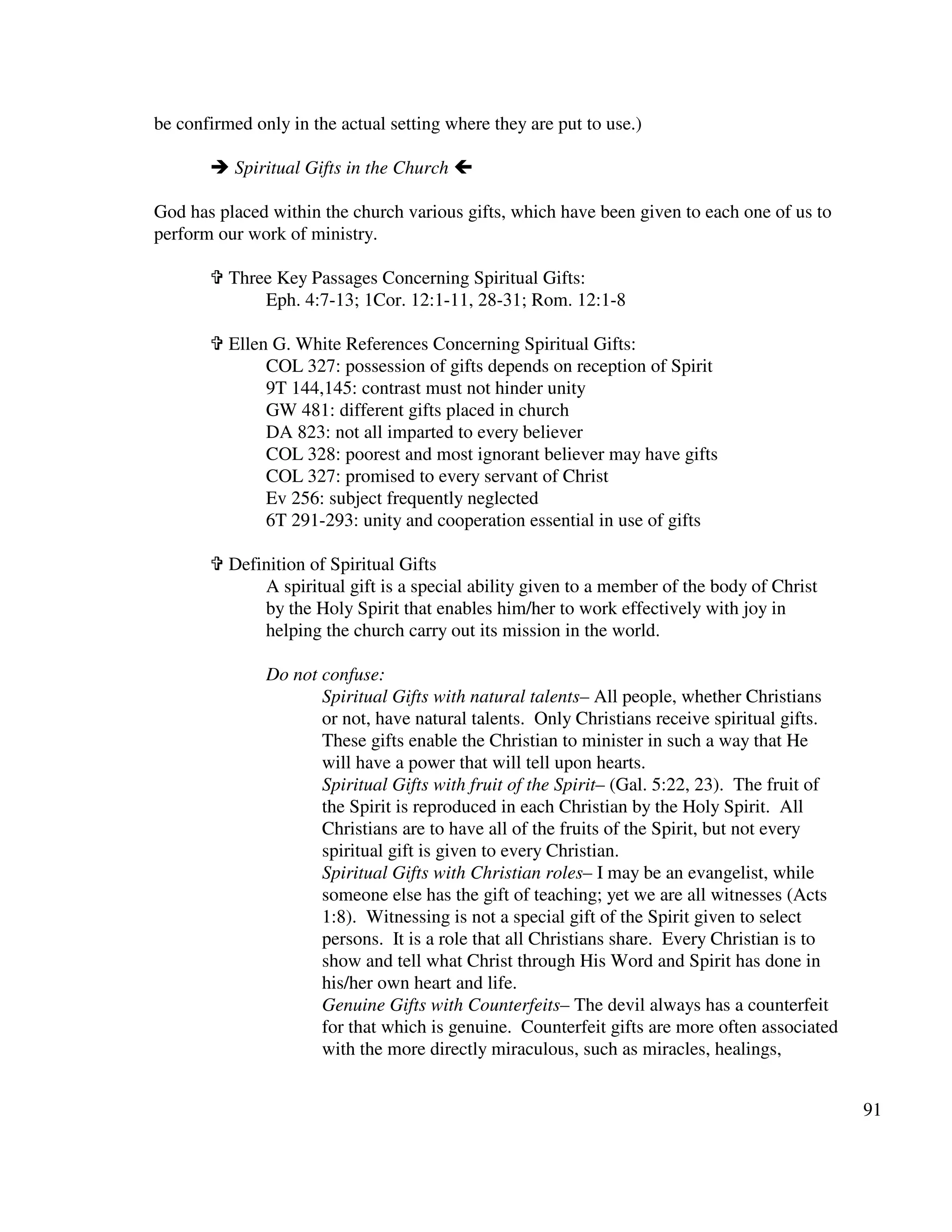 91
be confirmed only in the actual setting where they are put to use.)
Spiritual Gifts in the Church
God has placed within the church various gifts, which have been given to each one of us to
perform our work of ministry.
Three Key Passages Concerning Spiritual Gifts:
Eph. 4:7-13; 1Cor. 12:1-11, 28-31; Rom. 12:1-8
Ellen G. White References Concerning Spiritual Gifts:
COL 327: possession of gifts depends on reception of Spirit
9T 144,145: contrast must not hinder unity
GW 481: different gifts placed in church
DA 823: not all imparted to every believer
COL 328: poorest and most ignorant believer may have gifts
COL 327: promised to every servant of Christ
Ev 256: subject frequently neglected
6T 291-293: unity and cooperation essential in use of gifts
Definition of Spiritual Gifts
A spiritual gift is a special ability given to a member of the body of Christ
by the Holy Spirit that enables him/her to work effectively with joy in
helping the church carry out its mission in the world.
Do not confuse:
Spiritual Gifts with natural talents– All people, whether Christians
or not, have natural talents. Only Christians receive spiritual gifts.
These gifts enable the Christian to minister in such a way that He
will have a power that will tell upon hearts.
Spiritual Gifts with fruit of the Spirit– (Gal. 5:22, 23). The fruit of
the Spirit is reproduced in each Christian by the Holy Spirit. All
Christians are to have all of the fruits of the Spirit, but not every
spiritual gift is given to every Christian.
Spiritual Gifts with Christian roles– I may be an evangelist, while
someone else has the gift of teaching; yet we are all witnesses (Acts
1:8). Witnessing is not a special gift of the Spirit given to select
persons. It is a role that all Christians share. Every Christian is to
show and tell what Christ through His Word and Spirit has done in
his/her own heart and life.
Genuine Gifts with Counterfeits– The devil always has a counterfeit
for that which is genuine. Counterfeit gifts are more often associated
with the more directly miraculous, such as miracles, healings,
 