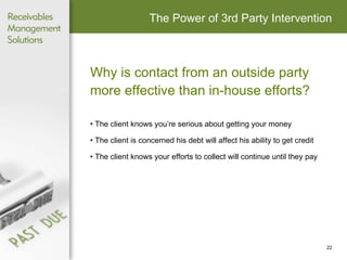 The Power of 3rd Party Intervention Why is contact from an outside party more effective than in-house efforts? The client knows you’re serious about getting your money The client is concerned his debt will affect his ability to get credit The client knows your efforts to collect will continue until they pay 