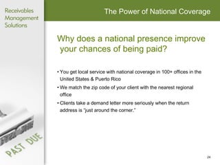 The Power of National Coverage Why does a national presence improve your chances of being paid? You get local service with national coverage in 100+ offices in the  United States & Puerto Rico  We match the zip code of your client with the nearest regional  office Clients take a demand letter more seriously when the return  address is “just around the corner.” 