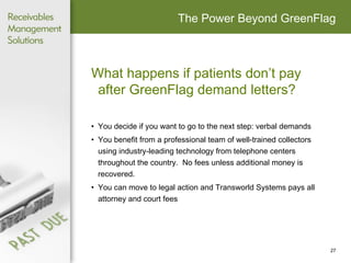 The Power Beyond GreenFlag What happens if patients don’t pay after GreenFlag demand letters?  You decide if you want to go to the next step: verbal demands You benefit from a professional team of well-trained collectors using industry-leading technology from telephone centers throughout the country.  No fees unless additional money is recovered. You can move to legal action and Transworld Systems pays all attorney and court fees 