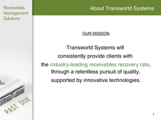 About Transworld Systems OUR MISSION Transworld Systems will  consistently provide clients with  the  industry-leading receivables   recovery rate , through a relentless pursuit of quality,  supported by innovative technologies. 