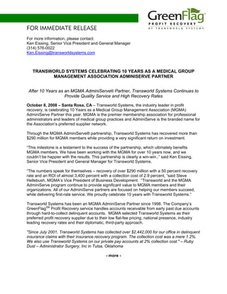 FOR IMMEDIATE RELEASE
For more information, please contact:
Ken Eissing, Senior Vice President and General Manager
(314) 576-0022
Ken.Eissing@transworldsystems.com



   TRANSWORLD SYSTEMS CELEBRATING 10 YEARS AS A MEDICAL GROUP
         MANAGEMENT ASSOCIATION ADMINISERVE PARTNER


 After 10 Years as an MGMA AdminiServe® Partner, Transworld Systems Continues to
                   Provide Quality Service and High Recovery Rates

October 8, 2008 – Santa Rosa, CA – Transworld Systems, the industry leader in profit
recovery, is celebrating 10 Years as a Medical Group Management Association (MGMA)
AdminiServe Partner this year. MGMA is the premier membership association for professional
administrators and leaders of medical group practices and AdminiServe is the branded name for
the Association’s preferred supplier network.

Through the MGMA AdminiServe® partnership, Transworld Systems has recovered more than
$290 million for MGMA members while providing a very significant return on investment.

“This milestone is a testament to the success of the partnership, which ultimately benefits
MGMA members. We have been working with the MGMA for over 10 years now, and we
couldn’t be happier with the results. This partnership is clearly a win-win.,” said Ken Eissing,
Senior Vice President and General Manager for Transworld Systems.

“The numbers speak for themselves – recovery of over $290 million with a 50 percent recovery
rate and an ROI of almost 3,400 percent with a collection cost of 2.9 percent, “said Steve
Hellebush, MGMA’s Vice President of Business Development. “Transworld and the MGMA
AdminiServe program continue to provide significant value to MGMA members and their
organizations. All of our AdminiServe partners are focused on helping our members succeed,
while delivering first-rate service. We proudly celebrate 10 years with Transworld Systems.”

Transworld Systems has been an MGMA AdminiServe Partner since 1998. The Company’s
GreenFlagSM Profit Recovery service handles accounts receivable from early past due accounts
through hard-to-collect delinquent accounts. MGMA selected Transworld Systems as their
preferred profit recovery supplier due to their low flat-fee pricing, national presence, industry
leading recovery rates and their diplomatic, third-party approach.

"Since July 2001, Transworld Systems has collected over $2,442,000 for our office in delinquent
insurance claims with their insurance recovery program. The collection cost was a mere 1.2%.
We also use Transworld Systems on our private pay accounts at 2% collection cost." – Ruby
Dust – Administrator Surgery, Inc in Tulsa, Oklahoma

                                             - more -
 
