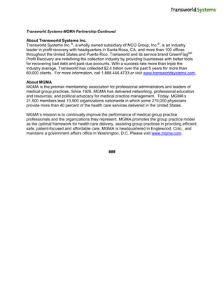 Transworld Systems-MGMA Partnership Continued

About Transworld Systems Inc.
Transworld Systems Inc. ®, a wholly owned subsidiary of NCO Group, Inc.®, is an industry
leader in profit recovery with headquarters in Santa Rosa, CA, and more than 100 offices
throughout the United States and Puerto Rico. Transworld and its service brand GreenFlagSM
Profit Recovery are redefining the collection industry by providing businesses with better tools
for recovering bad debt and past due accounts. With a success rate more than triple the
industry average, Transworld has collected $2.4 billion over the past 5 years for more than
60,000 clients. For more information, call 1.888.446.4733 or visit www.transworldsystems.com.

About MGMA
MGMA is the premier membership association for professional administrators and leaders of
medical group practices. Since 1926, MGMA has delivered networking, professional education
and resources, and political advocacy for medical practice management. Today, MGMA’s
21,500 members lead 13,500 organizations nationwide in which some 270,000 physicians
provide more than 40 percent of the health care services delivered in the United States.

MGMA’s mission is to continually improve the performance of medical group practice
professionals and the organizations they represent. MGMA promotes the group practice model
as the optimal framework for health care delivery, assisting group practices in providing efficient,
safe, patient-focused and affordable care. MGMA is headquartered in Englewood, Colo., and
maintains a government affairs office in Washington, D.C. Please visit www.mgma.com.



                                                ###
 