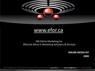 www.efor.ca
                                        MG Ethnic Marketing Inc.
                            Effective Ethnic E-Marketing Solutions & Services


                                                                                               ONLINE MEDIA KIT
                                                                                                          2009

                                                                                                                                     1

523 -51 Baffin Court. Richmond Hill, Ontario, L4B 4P6. Canada Website: www.efor.ca Email: advertising@efor.ca Tel: +1.647.438.3086
 