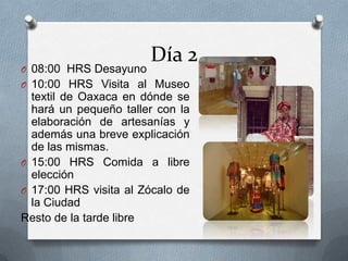 Día 2
O 08:00 HRS Desayuno
O 10:00 HRS Visita al Museo
textil de Oaxaca en dónde se
hará un pequeño taller con la
elaboración de artesanías y
además una breve explicación
de las mismas.
O 15:00 HRS Comida a libre
elección
O 17:00 HRS visita al Zócalo de
la Ciudad
Resto de la tarde libre
 