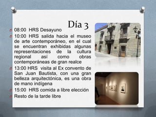 Día 3O 08:00 HRS Desayuno
O 10:00 HRS salida hacia el museo
de arte contemporáneo, en el cual
se encuentran exhibidas algunas
representaciones de la cultura
regional así como obras
contemporáneas de gran realce
O 13:00 HRS visita al Ex convento de
San Juan Bautista, con una gran
belleza arquitectónica, es una obra
de mano indígena
O 15:00 HRS comida a libre elección
O Resto de la tarde libre
 
