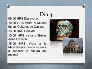 Día 4
O 08:00 HRS Desayuno
O 10:00 HRS Visita al Museo
de las Culturas de Oaxaca
O 13:00 HRS Comida
O 15:00 HRS visita a Bellas
Artes Oaxaca
O 18:00 HRS Visita a la
Mezcaloteca dónde se dará
a conocer la cultura del
mezcal
 