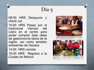 Día 5
O 08:00 HRS Desayuno y
check out
O 10:00 HRS Paseo por el
tradicional Viernes del
Llano en el centro para
poder comprar toda clase
de gastronomía típica de la
región, así como también
artesanías de Oaxaca
O 14:00 HRS comida
O 16:00 HRS Regreso a la
Ciudad de México
 