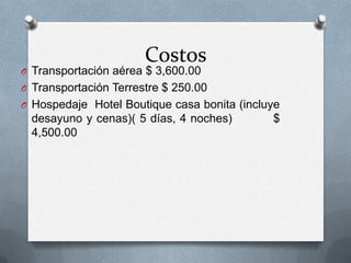Costos
O Transportación aérea $ 3,600.00
O Transportación Terrestre $ 250.00
O Hospedaje Hotel Boutique casa bonita (incluye
desayuno y cenas)( 5 días, 4 noches) $
4,500.00
 