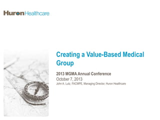 Creating a Value-Based Medical
Group
2013 MGMA Annual Conference
October 7, 2013
John A. Lutz, FACMPE, Managing Director, Huron Healthcare

 