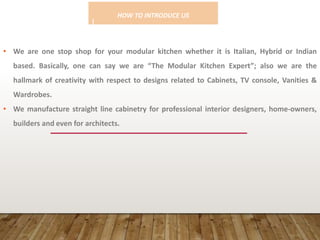 HOW TO INTRODUCE US
!
• We are one stop shop for your modular kitchen whether it is Italian, Hybrid or Indian
based. Basically, one can say we are “The Modular Kitchen Expert”; also we are the
hallmark of creativity with respect to designs related to Cabinets, TV console, Vanities &
Wardrobes.
• We manufacture straight line cabinetry for professional interior designers, home-owners,
builders and even for architects.
 