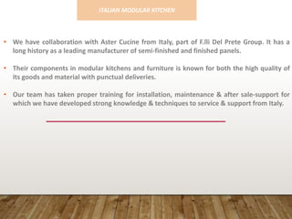 • We have collaboration with Aster Cucine from Italy, part of F.lli Del Prete Group. It has a
long history as a leading manufacturer of semi-finished and finished panels.
• Their components in modular kitchens and furniture is known for both the high quality of
its goods and material with punctual deliveries.
• Our team has taken proper training for installation, maintenance & after sale-support for
which we have developed strong knowledge & techniques to service & support from Italy.
ITALIAN MODULAR KITCHEN
 
