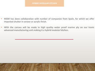 • MGM has done collaboration with number of companies from Spain, for which we offer
Imported shutter in veneer or acrylic finish.
• With the carcass will be made in high quality water proof marine ply on our iconic
advanced manufacturing unit making it a hybrid modular kitchen.
HYBRID MODULAR KITCHEN
 