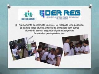 3 - No momento do intervalo (recreio), foi realizada uma pesquisa
de campo pelos alunos, através de entrevista com outros
alunos da escola, seguindo algumas perguntas
formuladas pelos professores.
 