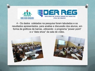 4 - Os dados coletados na pesquisa foram tabulados e os
resultados apresentados, para analise e discussão dos alunos, em
forma de gráficos de barras, utilizando o programa “power point”
e o “data show” da sala de vídeo.
 