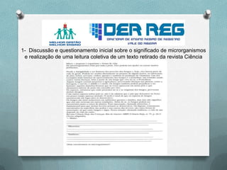 1- Discussão e questionamento inicial sobre o significado de microrganismos
e realização de uma leitura coletiva de um texto retirado da revista Ciência
Hoje.
 