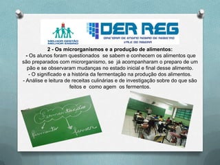 2 - Os microrganismos e a produção de alimentos:
- Os alunos foram questionados se sabem e conhecem os alimentos que
são preparados com microrganismo, se já acompanharam o preparo de um
pão e se observaram mudanças no estado inicial e final desse alimento.
- O significado e a história da fermentação na produção dos alimentos.
- Análise e leitura de receitas culinárias e de investigação sobre do que são
feitos e como agem os fermentos.
 