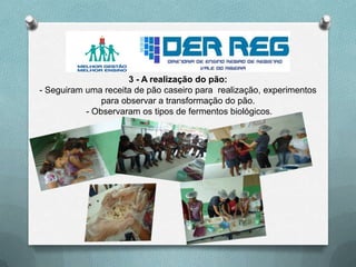 3 - A realização do pão:
- Seguiram uma receita de pão caseiro para realização, experimentos
para observar a transformação do pão.
- Observaram os tipos de fermentos biológicos.
 