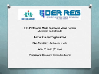 E.E. Professora Maria das Dores Viana Pereira
Município de Eldorado
Tema: Os microrganismos
Eixo Temático: Ambiente e vida
Ano: 6ª série (7º ano)
Professora: Rosinara Corandim Muniz
 