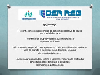 OBJETIVOS:
- Reconhecer as consequências do consumo excessivo do açúcar
para a saúde humana.
- Identificar os grupos vegetais, sua importância e
aspectos evolutivos.
- Compreender o que são microrganismos, quais suas diferentes ações na
vida do planeta e identificar seus diferentes usos na
alimentação do homem .
- Aperfeiçoar a capacidade leitora e escritora, trabalhando conteúdos
conceituais, procedimentais e atitudinais,
estimulando o protagonismo.
 