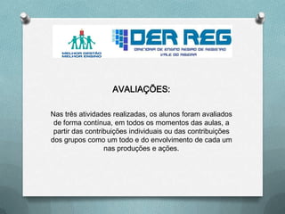 AVALIAÇÕES:
Nas três atividades realizadas, os alunos foram avaliados
de forma contínua, em todos os momentos das aulas, a
partir das contribuições individuais ou das contribuições
dos grupos como um todo e do envolvimento de cada um
nas produções e ações.
 