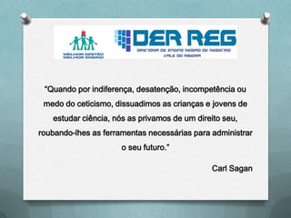 “Quando por indiferença, desatenção, incompetência ou
medo do ceticismo, dissuadimos as crianças e jovens de
estudar ciência, nós as privamos de um direito seu,
roubando-lhes as ferramentas necessárias para administrar
o seu futuro.”
Carl Sagan
 