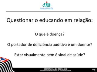 Questionar o educando em relação:
O que é doença?
O portador de deficiência auditiva é um doente?
Estar visualmente bem é sinal de saúde?

SECRETARIA DA EDUCAÇÃO

Coordenadoria de Gestão da Educação Básica

Slide
25

 