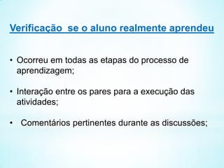 Verificação se o aluno realmente aprendeu
• Ocorreu em todas as etapas do processo de
aprendizagem;
• Interação entre os pares para a execução das
atividades;
• Comentários pertinentes durante as discussões;
 