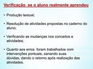 Verificação se o aluno realmente aprendeu
• Produção textual;
• Resolução de atividades propostas no caderno do
aluno;
• Verificando as mudanças nos conceitos e
atividades;
• Quanto aos erros foram trabalhados com
intervenções pontuais, sanando suas
dúvidas, dando o retorno após realização das
atividades.
 