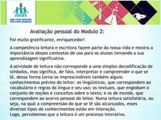 Avaliação pessoal do Modulo 2:
Foi muito gratificante, enriquecedor!
A competência leitora e escritora fazem parte da nossa vida e mostra a
importância desses contextos de uso para os alunos tornando a sua
aprendizagem significativa.
A atividade de leitura não corresponde a uma simples decodificação de
símbolos, mas significa, de fato, interpretar e compreender o que se
lê, dessa forma torna-se imprescindíveis também alguns
conhecimentos prévios do leitor: os lingüísticos, que correspondem ao
vocabulário e regras da língua e seu uso; os textuais, que englobam o
conjunto de noções e conceitos sobre o texto; e os de mundo, que
correspondem ao acervo pessoal do leitor. Numa leitura satisfatória, ou
seja, na qual a compreensão do que se lê são alcançados, esses
diversos tipos de conhecimentos estão em interação.
Logo, percebemos que a leitura é um processo interativo.
 