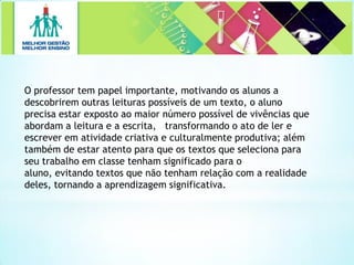 O professor tem papel importante, motivando os alunos a
descobrirem outras leituras possíveis de um texto, o aluno
precisa estar exposto ao maior número possível de vivências que
abordam a leitura e a escrita, transformando o ato de ler e
escrever em atividade criativa e culturalmente produtiva; além
também de estar atento para que os textos que seleciona para
seu trabalho em classe tenham significado para o
aluno, evitando textos que não tenham relação com a realidade
deles, tornando a aprendizagem significativa.
 