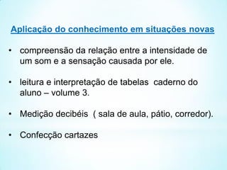Aplicação do conhecimento em situações novas
• compreensão da relação entre a intensidade de
um som e a sensação causada por ele.
• leitura e interpretação de tabelas caderno do
aluno – volume 3.
• Medição decibéis ( sala de aula, pátio, corredor).
• Confecção cartazes
 